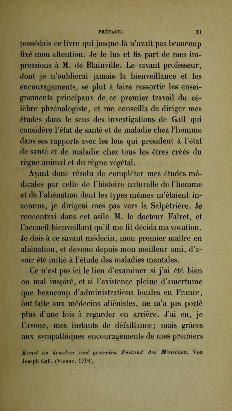 possédais ce livre qui jusque-là n’avait pas beaucoup fixé mon attention. Je le lus et fis part de mes im- pressions à M. de Blainville. Le savant professeur, dont je n’oublierai jamais la bienveillance et les encouragements, se plut à faire ressortir les ensei- gnements principaux de ce premier travail du cé- lèbre phrénologiste, et me conseilla de diriger mes études dans le sens des investigations de Gall qui considère l’état de santé et de maladie chez l’homme dans ses rapports avec les lois qui président à l’état de santé et de maladie chez tous les êtres créés du règne animal et du règne végétal. Ayant donc résolu de compléter mes études mé- dicales par celle de l’histoire naturelle de l’homme et de l’aliénation dont les types mêmes m’étaient in- connus, je dirigeai mes pas vers la Salpétrière. Je rencontrai dans cet asile M. le docteur Falret, et l’accueil bienveillant qu’il me fit décida ma vocation. Je dois à ce savant médecin, mon premier maître en aliénation, et devenu depuis mon meilleur ami, d’a- voir été initié à l’étude des maladies mentales. Ce n’est pas ici le lieu d’examiner si j’ai été bien ou mal inspiré, et si l’existence pleine d’amertume que beaucoup d’administrations locales en France, ont faite aux médecins aliénistes, ne m’a pas porté plus d’une fois à regarder en arrière. J’ai eu, je l’avoue, mes instants de défaillance; mais grâces aux sympathiques encouragements de mes premiers Kunst im kranken und gesunden Zustand des Menschen. Vod Joseph Gall. (Vienne, 4791).