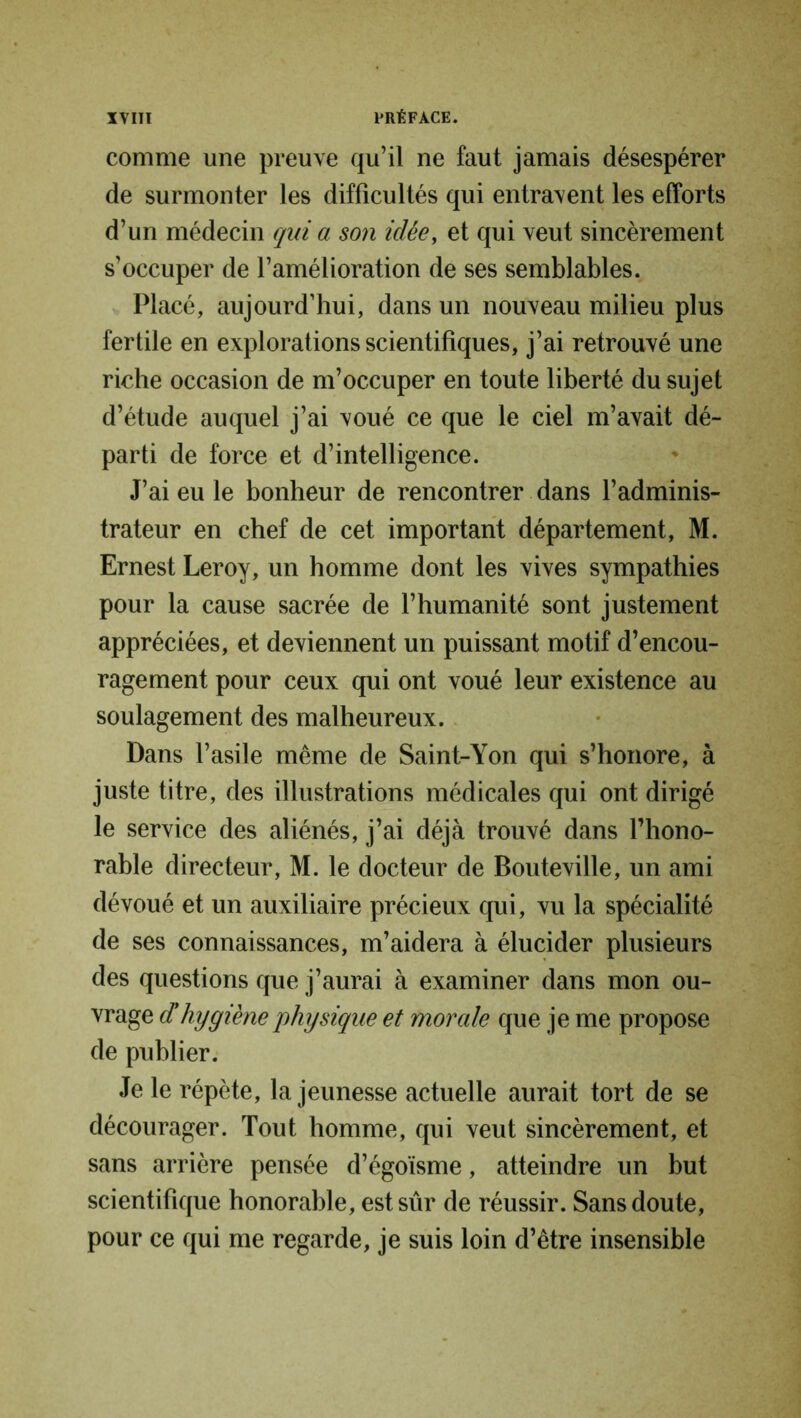 comme une preuve qu’il ne faut jamais désespérer de surmonter les difficultés qui entravent les efforts d’un médecin qui a son idée, et qui veut sincèrement s’occuper de l’amélioration de ses semblables. Placé, aujourd’hui, dans un nouveau milieu plus fertile en explorations scientifiques, j’ai retrouvé une riche occasion de m’occuper en toute liberté du sujet d’étude auquel j’ai voué ce que le ciel m’avait dé- parti de force et d’intelligence. J’ai eu le bonheur de rencontrer dans l’adminis- trateur en chef de cet important département, M. Ernest Leroy, un homme dont les vives sympathies pour la cause sacrée de l’humanité sont justement appréciées, et deviennent un puissant motif d’encou- ragement pour ceux qui ont voué leur existence au soulagement des malheureux. Dans l’asile même de Saint-Yon qui s’honore, à juste titre, des illustrations médicales qui ont dirigé le service des aliénés, j’ai déjà trouvé dans l’hono- rable directeur, M. le docteur de Bouteville, un ami dévoué et un auxiliaire précieux qui, vu la spécialité de ses connaissances, m’aidera à élucider plusieurs des questions que j’aurai à examiner dans mon ou- vrage d'hygiène physique et morale que je me propose de publier. Je le répète, la jeunesse actuelle aurait tort de se décourager. Tout homme, qui veut sincèrement, et sans arrière pensée d’égoïsme, atteindre un but scientifique honorable, est sûr de réussir. Sans doute, pour ce qui me regarde, je suis loin d’être insensible