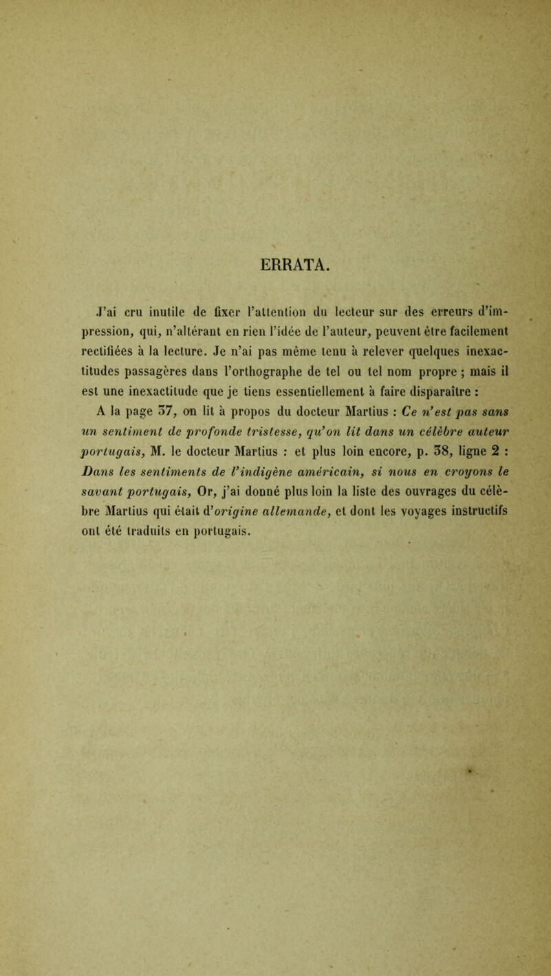 ERRATA. J’ai cru inutile de fixer l’attention du lecteur sur des erreurs d’im- pression, qui, n’altérant en rien l’idée de l’auteur, peuvent être facilement rectifiées à la lecture. Je n’ai pas même tenu à relever quelques inexac- titudes passagères dans l’orthographe de tel ou tel nom propre ; mais il est une inexactitude que je tiens essentiellement à faire disparaître : A la page 37, on lit à propos du docteur Martius : Ce n’est pas sans un sentiment de profonde tristesse, qu’on lit dans un célèbre auteur portugais, M. le docteur Martius : et plus loin encore, p. 38, ligne 2 : Dans les sentiments de l’indigène américain, si nous en croyons le savant portugais, Or, j’ai donné plus loin la liste des ouvrages du célè- bre Martius qui était d’origine allemande, et dont les voyages instructifs ont été traduits en portugais.