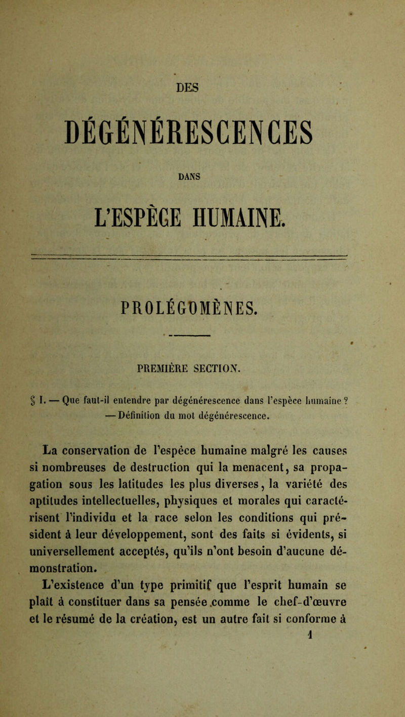 DES / . * DEGENERESCENCES DANS L’ESPÈGE HUMAINE. PROLÉGOMÈNES. PREMIÈRE SECTION. § I. — Que faut-il entendre par dégénérescence dans l’espèce humaine? — Définition du mot dégénérescence. La conservation de l’espèce humaine malgré les causes si nombreuses de destruction qui la menacent, sa propa- gation sous les latitudes les plus diverses, la variété des aptitudes intellectuelles, physiques et morales qui caracté- risent l’individu et la race selon les conditions qui pré- sident à leur développement, sont des faits si évidents, si universellement acceptés, qu’ils n’ont besoin d’aucune dé- monstration. L’existence d’un type primitif que l’esprit humain se plaît à constituer dans sa pensée .comme le chef-d’œuvre et le résumé de la création, est un autre fait si conforme à