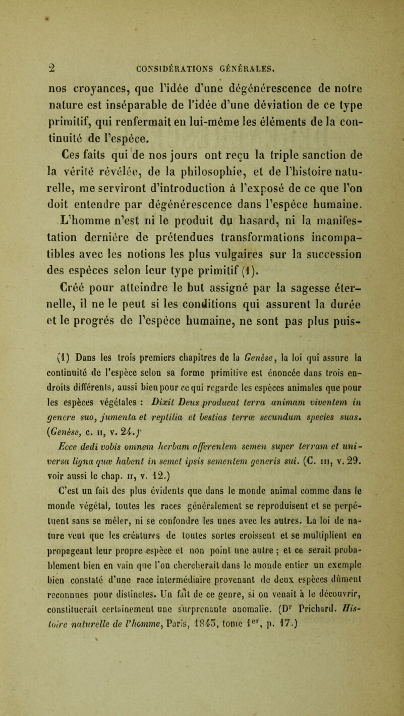 nos croyances, que l’idée d’une dégénérescence de notre nature est inséparable de l’idée d’une déviation de ce type primitif, qui renfermait en lui-même les éléments de la con- tinuité de l’espèce. Ces faits qui de nos jours ont reçu la triple sanction de la vérité révélée, de la philosophie, et de l’histoire natu- relle, me serviront d’introduction à l’exposé de ce que l’on doit entendre par dégénérescence dans l’espèce humaine. L’homme n’est ni le produit du hasard, ni la manifes- tation dernière de prétendues transformations incompa- tibles avec les notions les plus vulgaires sur la succession des espèces selon leur type primitif (1). Créé pour atteindre le but assigné par la sagesse éter- nelle, il ne le peut si les conditions qui assurent la durée et le progrès de l’espèce humaine, ne sont pas plus puis- (1) Dans les trois premiers chapitres de la Genèse, la loi qui assure la continuité de l’espèce selon sa forme primitive est énoncée dans trois en- droits différents, aussi bien pour ce qui regarde les espèces animales que pour les espèces végétales : Dixit Deus producat terra animant viventem in genere suo, jumenta et reptilia et bestius terrœ secundum species sms. (Genèse, c. h, v. 24.y Ecce dedivobis omnem herbam afferentem semen super terrain et uni- versa ligna quœ habent in semet ipsis semenlem generis sui. (C. ni, v. 29. voir aussi le chap. ir, v. 12.) C’est un fait des plus évidents que dans le monde animal comme dans le monde végétal, toutes les races généralement se reproduisent et se perpé- tuent sans se mêler, ni se confondre les unes avec les autres. La loi de na- ture vent que les créatures de toutes sortes croissent et se multiplient en propageant leur propre espèce et non point une autre ; et ce serait proba- blement bien en vain que l’on chercherait dans le monde entier un exemple bien constaté d’une race intermédiaire provenant de deux espèces dûment reconnues pour distinctes. Un fait de ce genre, si on venait h le découvrir, constituerait certainement une surprenante anomalie. (Dr Prichard. His- toire naturelle de lrhomme, Paris, 1845, tome 1er, p. 17.)