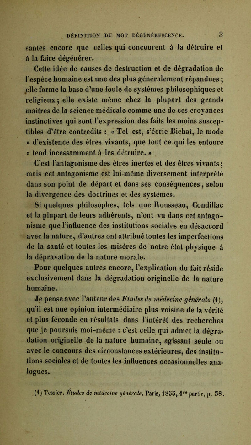 sanies encore que celles qui concourent à la détruire et à la faire dégénérer. Cette idée de causes de destruction et de dégradation de l’espèce humaine est une des plus généralement répandues ; elle forme la base d’une foule de systèmes philosophiques et religieux; elle existe même chez la plupart des grands maîtres de la science médicale comme une de ces croyances instinctives qui sont l’expression des faits les moins suscep- tibles d’être contredits : « Tel est, s’écrie Bichat, le mode » d’existence des êtres vivants, que tout ce qui les entoure » tend incessamment à les détruire. » C’est l’antagonisme des êtres inertes et des êtres vivants; mais cet antagonisme est lui-même diversement interprété dans son point de départ et dans ses conséquences, selon la divergence des doctrines et des systèmes. Si quelques philosophes, tels que Rousseau, Condillac et la plupart de leurs adhérents, n’ont vu dans cet antago- nisme que l’influence des institutions sociales en désaccord avec la nature, d’autres ont attribué toutes les imperfections de la santé et toutes les misères de notre état physique à la dépravation de la nature morale. Pour quelques autres encore, l’explication du fait réside exclusivement dans la dégradation originelle de la nature humaine. Je pense avec l’auteur des Etudes de médecine generale (1), qu’il est une opinion intermédiaire plus voisine de la vérité et plus féconde en résultats dans l’intérêt des recherches que je poursuis moi-même : c’est celle qui admet la dégra- dation originelle de la nature humaine, agissant seule ou avec le concours des circonstances extérieures, des institu- tions sociales et de toutes les influences occasionnelles ana- logues. (1) Tessier. Eludes de médecine générale, Paris, 1855, lre partie, p. 38.