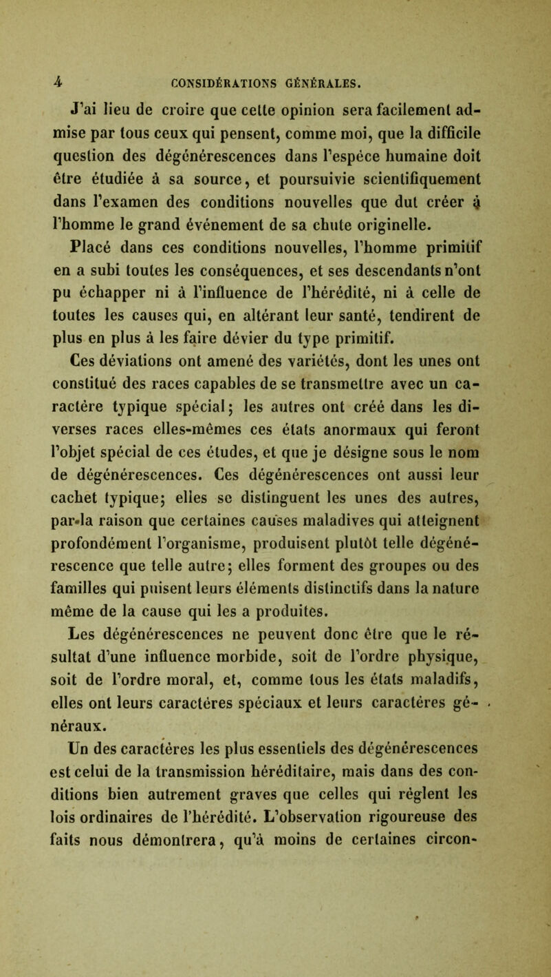 J’ai lieu de croire que cette opinion sera facilement ad- mise par tous ceux qui pensent, comme moi, que la difficile question des dégénérescences dans l’espèce humaine doit être étudiée à sa source, et poursuivie scientifiquement dans l’examen des conditions nouvelles que dut créer 4 l’homme le grand événement de sa chute originelle. Placé dans ces conditions nouvelles, l’homme primitif en a subi toutes les conséquences, et ses descendants n’ont pu échapper ni à l’influence de l’hérédité, ni à celle de toutes les causes qui, en altérant leur santé, tendirent de plus en plus à les faire dévier du type primitif. Ces déviations ont amené des variétés, dont les unes ont constitué des races capables de se transmettre avec un ca- ractère typique spécial ; les autres ont créé dans les di- verses races elles-mêmes ces états anormaux qui feront l’objet spécial de ces études, et que je désigne sous le nom de dégénérescences. Ces dégénérescences ont aussi leur cachet typique; elles sc distinguent les unes des autres, par-la raison que certaines causes maladives qui atteignent profondément l’organisme, produisent plutôt telle dégéné- rescence que telle autre; elles forment des groupes ou des familles qui puisent leurs éléments distinctifs dans la nature même de la cause qui les a produites. Les dégénérescences ne peuvent donc être que le ré- sultat d’une influence morbide, soit de l’ordre physique, soit de l’ordre moral, et, comme tous les états maladifs, elles ont leurs caractères spéciaux et leurs caractères gé- néraux. Un des caractères les plus essentiels des dégénérescences est celui de la transmission héréditaire, mais dans des con- ditions bien autrement graves que celles qui règlent les lois ordinaires de l’hérédité. L’observation rigoureuse des faits nous démontrera, qu’à moins de certaines circon-