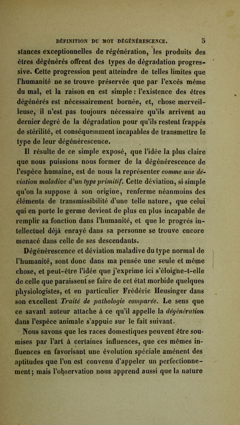 stances exceptionnelles de régénération, les produits des êtres dégénérés offrent des types de dégradation progres- sive. Cette progression peut atteindre de telles limites que Thumanité ne se trouve préservée que par l’excès même du mal, et la raison en est simple : l’existence des êtres dégénérés est nécessairement bornée, et, chose merveil- leuse, il n’est pas toujours nécessaire qu’ils arrivent au dernier degré de la dégradation pour qu’ils restent frappés de stérilité, et conséquemment incapables de transmettre le type de leur dégénérescence. Il résulte de ce simple exposé, que l’idée la plus claire que nous puissions nous former de la dégénérescence de l’espèce humaine, est de nous la représenter comme une dé- viation maladive d’un type primitif. Cette déviation, si simple qu’on la suppose à son origine, renferme néanmoins des éléments de transmissibilité d’une telle nature, que ceiui qui en porte le germe devient de plus en plus incapable de remplir sa fonction dans l’humanité, et que le progrès in- tellectuel déjà enrayé dans sa personne se trouve encore menacé dans celle de ses descendants. Dégénérescence et déviation maladive du type normal de l’humanité, sont donc dans ma pensée une seule et même chose, et peut-être l’idée que j’exprime ici s’éloigne-t-elle de celle que paraissent se faire de cet état morbide quelques physiologistes, et en particulier Frédéric Heusinger dans son excellent Traité de pathologie comparée. Le sens que ce savant auteur attache à ce qu’il appelle la dégénération dans l’espèce animale s’appuie sur le fait suivant. Nous savons que les races domestiques peuvent être sou- mises par l’art à certaines influences, que ces mêmes in- fluences en favorisant une évolution spéciale amènent des aptitudes que l’on est convenu d’appeler un perfectionne- ment; mais l’observation nous apprend aussi que la nature