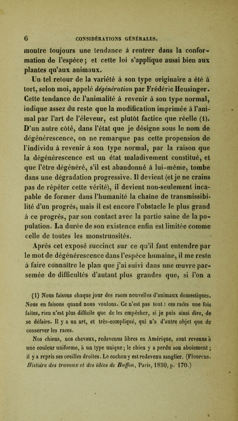 montre toujours une tendance à rentrer dans la confor- mation de l'espèce ; et cette loi s'applique aussi bien aux plantes qu'aux animaux. Un tel retour de la variété à son type originaire a été à tort, selon moi, appelé dégênération par Frédéric Heusinger. Celte tendance de l’animalité à revenir à son type normal, indique assez du reste que la modification imprimée à l'ani- mal par l'art de l’éleveur, est plutôt factice que réelle (1). D’un autre côté, dans l’état que je désigne sous le nom de dégénérescence, on ne remarque pas celte propension de l’individu à revenir à son type normal, par la raison que la dégénérescence est un état maladivement constitué, et que l’être dégénéré, s'il est abandonné à lui-même, tombe dans une dégradation progressive. Il devient (et je ne crains pas de répéter cette vérité), il devient non-seulement inca- pable de former dans l'humanité la chaîne de transmissibi- lité d’un progrès, mais il est encore l’obstacle le plus grand à ce progrès, par son contact avec la partie saine de la po- pulation. La durée de son existence enfin est limitée comme celle de toutes les monstruosités. Après cet exposé succinct sur ce qu’il faut entendre par le mot de dégénérescence dans l’espèce humaine, il me reste à faire connaître le plan que j’ai suivi dans une œuvre par- semée de difficultés d'autant plus grandes que, si l’on a (1) Nous faisous chaque jour des races nouvelles d’animaux domestiques. Nous en faisons quand nous voulons. Ce n’est pas tout : ces races une fois faites, rien n’est plus difficile que de les empêcher, si je puis ainsi dire, de se défaire. Il y a un art, et très-compliquc, qui n’a d’autre objet que de conserver les races. Nos chiens, nos chevaux, redevenus libres en Amérique, sont revenus à une couleur uniforme, à un type unique; le chien y a perdu son aboiement ; il y a repris ses oreilles droites. Le cochon y est redevenu sanglier. (Flourcns. Histoire des travaux et des idées de Buffnn, Paris, 1850, p. 170.)