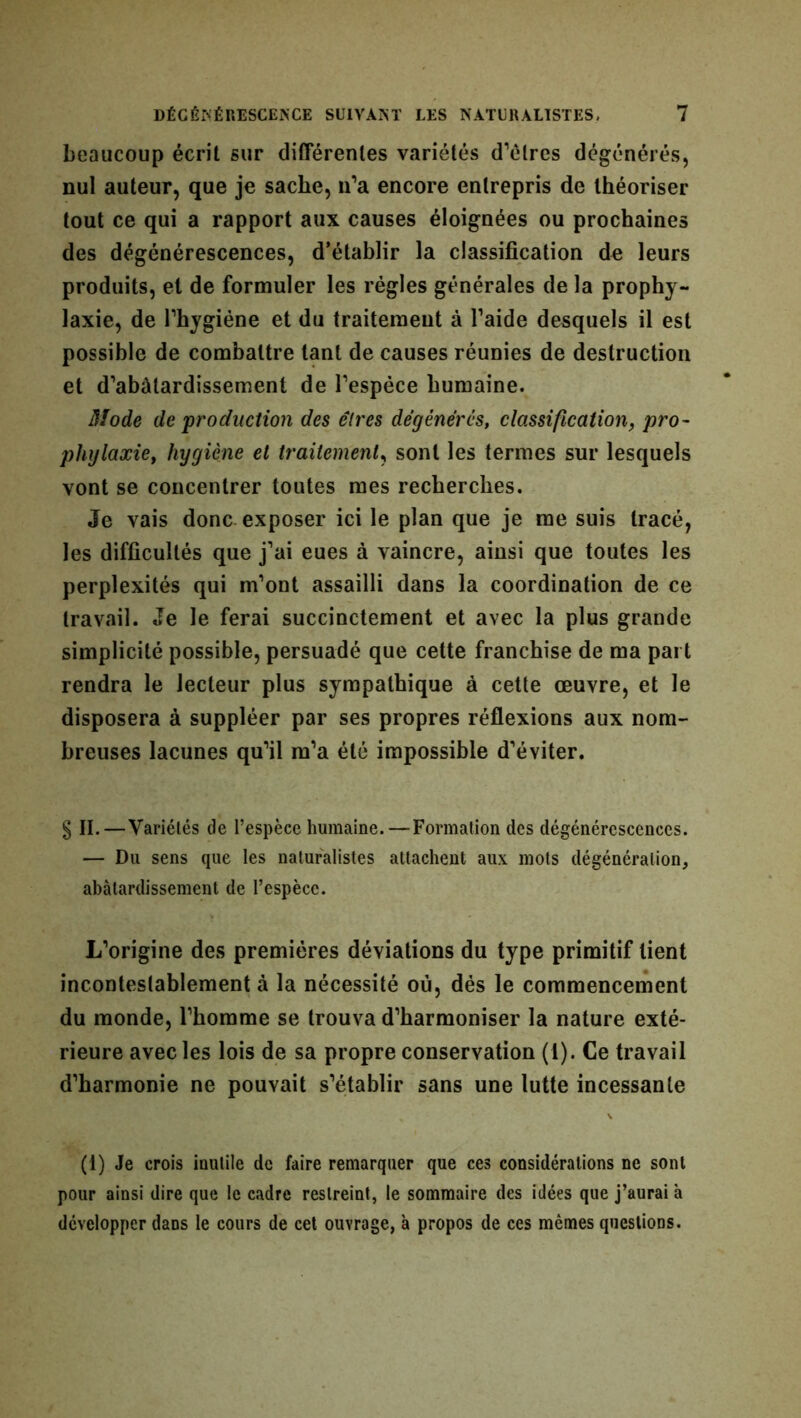 beaucoup écrit sur différentes variétés d’êtres dégénérés, nul auteur, que je sache, n’a encore entrepris de théoriser tout ce qui a rapport aux causes éloignées ou prochaines des dégénérescences, d’établir la classification de leurs produits, et de formuler les régies générales de la prophy- laxie, de l’hygiène et du traitement à l’aide desquels il est possible de combattre tant de causes réunies de destruction et d’abâtardissement de l’espèce humaine. Mode de 'production des êtres dégénérés, classification, pro- phylaxie, hygiène et traitement, sont les termes sur lesquels vont se concentrer toutes mes recherches. Je vais donc exposer ici le plan que je me suis tracé, les difficultés que j’ai eues à vaincre, ainsi que toutes les perplexités qui m’ont assailli dans la coordination de ce travail. Je le ferai succinctement et avec la plus grande simplicité possible, persuadé que cette franchise de ma part rendra le lecteur plus sympathique à cette œuvre, et le disposera à suppléer par ses propres réflexions aux nom- breuses lacunes qu’il m’a été impossible d’éviter. § II.—Variétés de l’espèce humaine.—Formation des dégénérescences. — Du sens que les naturalistes attachent aux mots dégénéralion, abâtardissement de l’espèce. L’origine des premières déviations du type primitif lient incontestablement à la nécessité où, dés le commencement du monde, l’homme se trouva d’harmoniser la nature exté- rieure avec les lois de sa propre conservation (1). Ce travail d’harmonie ne pouvait s’établir sans une lutte incessante (1) Je crois inutile de faire remarquer que ces considérations ne sont pour ainsi dire que le cadre restreint, le sommaire des idées que j’aurai à développer dans le cours de cet ouvrage, à propos de ces mêmes questions.