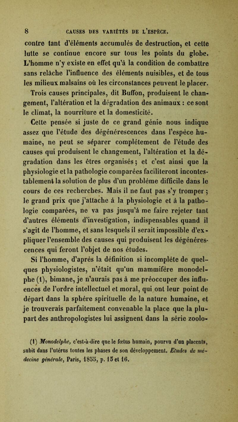contre tant d’éléments accumulés de destruction, et celte lutte se continue encore sur tous les points du globe. L’homme n’y existe en effet qu’à la condition de combattre sans relâche l’influence des éléments nuisibles, et de tous les milieux malsains où les circonstances peuvent le placer. Trois causes principales, dit Buffon, produisent le chan- gement, l’altération et la dégradation des animaux : ce sont le climat, la nourriture et la domesticité. Celte pensée si juste de ce grand génie nous indique assez que l’étude des dégénérescences dans l’espèce hu- maine, ne peut se séparer complètement de l’étude des causes qui produisent le changement, l’altération et la dé- gradation dans les êtres organisés ; et c’est ainsi que la physiologie et la pathologie comparées faciliteront incontes- tablement la solution de plus d’un problème difficile dans le cours de ces recherches. Mais il ne faut pas s’y tromper 5 le grand prix que j’attache à la physiologie et à la patho- logie comparées, ne va pas jusqu’à me faire rejeter tant d’autres éléments d’investigation, indispensables quand il s’agit de l’homme, et sans lesquels il serait impossible d’ex- pliquer l’ensemble des causes qui produisent les dégénéres- cences qui feront l’objet de nos études. Si l’homme, d’après la définition si incomplète de quel- ques physiologistes, n’était qu’un mammifère monodel- phe (t), bimane, je n’aurais pas à me préoccuper des influ- ences de l’ordre intellectuel et moral, qui ont leur point de départ dans la sphère spirituelle de la nature humaine, et je trouverais parfaitement convenable la place que la plu- part des anthropologistes lui assignent dans la série zoolo- (1) Monodelphe, c’est-à-dire que le fœtus humain, pourvu d’un placenta, subit dans l’utérus toutes les phases de son développement. Etudes de mé- decine générale, Paris, 1855, p. 15 et 16.