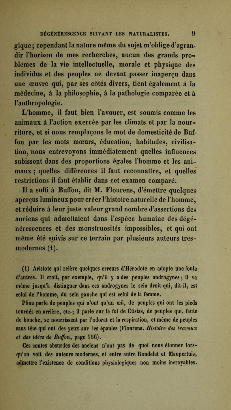 gique; cependant la nature même du sujet m’oblige d'agran- dir l’horizon de mes recherches, aucun des grands pro- blèmes de la vie intellectuelle, morale et physique des individus et des peuples ne devant passer inaperçu dans une œuvre qui, par ses côtés divers, tient également à la médecine, à la philosophie, à la pathologie comparée et à l’anthropologie. L’homme, il faut bien l’avouer, est soumis comme les animaux à l’action exercée par les climats et par la nour- riture, et si nous remplaçons le mot de domesticité de Buf- fon par les mots mœurs, éducation, habitudes, civilisa- tion, nous entrevoyons immédiatement quelles influences subissent dans des proportions égales l’homme et les ani- maux ; quelles différences il faut reconnaître, et quelles restrictions il faut établir dans cet examen comparé. Il a suffi à Buffon, dit M. Flourens, d’émettre quelques aperçus lumineux pour créer l’histoire naturelle de l’homme, et réduire à leur juste valeur grand nombre d’assertions des anciens qui admettaient dans l’espèce humaine des dégé- nérescences et des monstruosités impossibles, et qui ont même été suivis sur ce terrain par plusieurs auteurs trés- modernes (1). (1) Aristote qui relève quelques erreurs d’Héroclofe en adopte une foule d’autres. 11 croit, par exemple, qu’il y a des peuples androgynes ; il va meme jusqu’à distinguer dans ces androgynes le sein droit qui, dit-il, est celui de l’homme, du sein gauche qui est celui de la femme. Pline parle de peuples qui n’ont qu’un œil, de peuples qui ont les pieds tournés en arrière, etc.; il parle sur la foi de Ctisias, de peuples qui, faute de bouche, se nourrissent par l’odorat et la respiration, et même de peuples sans tête qui ont des yeux sur les épaules (Flourens. Histoire des travaux et des idées de Buffon, page 156). Ces contes absurdes des anciens n’ont pas de quoi nous étonner lors- qu’on voit des auteurs modernes, et entre autre Rondelet et Maupertuis, admettre l’existence de conditions physiologiques non moins incroyables.