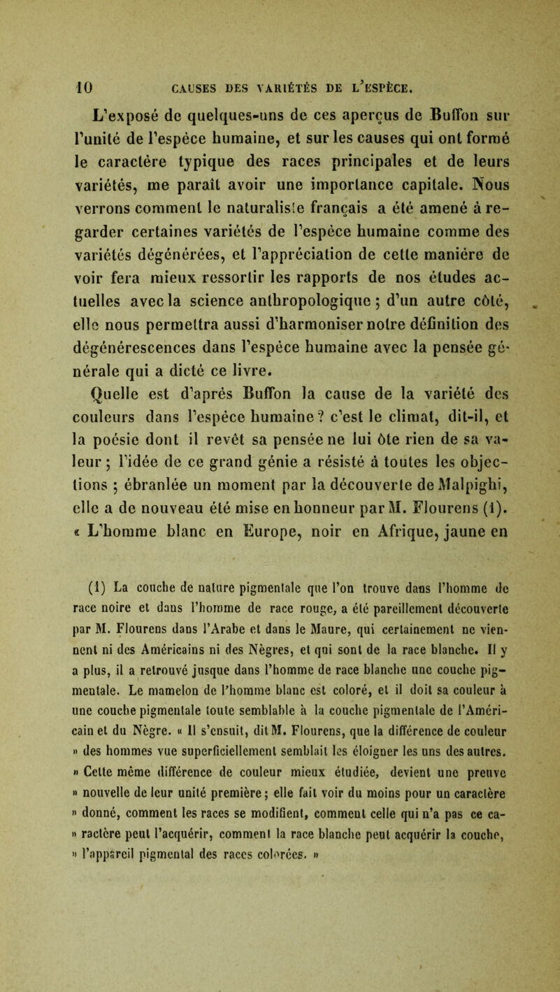 L’exposé de quelques-uns de ces aperçus de Buffon sur l’uuité de l’espèce humaine, et sur les causes qui ont formé le caractère typique des races principales et de leurs variétés, me paraît avoir une importance capitale. Nous verrons comment le naturalisé français a été amené à re- garder certaines variétés de l’espèce humaine comme des variétés dégénérées, et l’appréciation de cette manière de voir fera mieux ressortir les rapports de nos études ac- tuelles avec la science anthropologique ; d’un autre côté, elle nous permettra aussi d’harmoniser notre définition des dégénérescences dans l’espèce humaine avec la pensée gé- nérale qui a dicté ce livre. Quelle est d’après Buffon la cause de la variété des couleurs dans l’espèce humaine? c’est le climat, dit-il, et la poésie dont il revêt sa pensée ne lui ôte rien de sa va- leur ; l’idée de ce grand génie a résisté à toutes les objec- tions 5 ébranlée un moment par la découverte deMalpighi, elle a de nouveau été mise en honneur parM. Flourens (1). « L’homme blanc en Europe, noir en Afrique, jaune en (1) La couche de nature pigmentale que l’on trouve dans l’homme de race noire et daus l’homme de race rouge, a été pareillement découverte par M. Flourens dans l’Arabe et dans le Maure, qui certainement ne vien- nent ni des Américains ni des Nègres, et qui sont de la race blanche. Il y a plus, il a retrouvé jusque dans l’homme de race blanche une couche pig- mentale. Le mamelon de l’homme blanc est coloré, et il doit sa couleur à une couche pigmentale toute semblable h la couche pigmentale de l’Améri- cain et du Nègre. « Il s’ensuit, dit M. Flourens, que la différence de couleur » des hommes vue superficiellement semblait les éloigner les uns des autres. »> Celte même différence de couleur mieux étudiée, devient une preuve » nouvelle de leur unité première; elle fait voir du moins pour un caractère » donné, comment les races se modifient, comment celle qui n’a pas ce ca- » ractère peut l’acquérir, comment la race blanche peut acquérir la couche, « l’appsreil pigmentai des races colorées. »