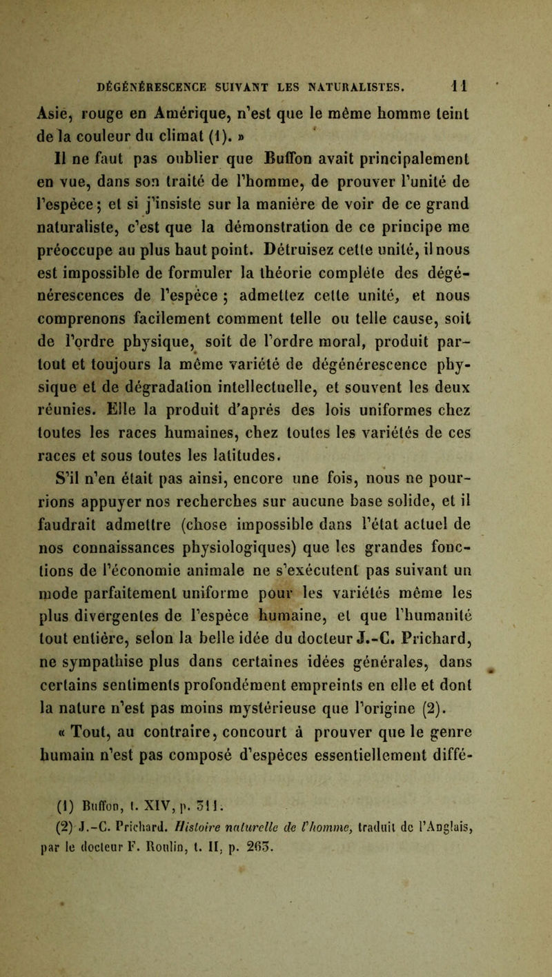 Asie, rouge en Amérique, n’est que le même homme teint de la couleur du climat (1). » Il ne faut pas oublier que Buffon avait principalement en vue, dans son traité de l’homme, de prouver l’unité de l’espèce; et si j’insiste sur la manière de voir de ce grand naturaliste, c’est que la démonstration de ce principe me préoccupe au plus haut point. Détruisez cette unité, il nous est impossible de formuler la théorie complète des dégé- nérescences de l’espèce ; admettez cette unité, et nous comprenons facilement comment telle ou telle cause, soit de l’ordre physique, soit de l’ordre moral, produit par- tout et toujours la même variété de dégénérescence phy- sique et de dégradation intellectuelle, et souvent les deux réunies. Elle la produit d’après des lois uniformes chez toutes les races humaines, chez toutes les variétés de ces races et sous toutes les latitudes. S’il n’en était pas ainsi, encore une fois, nous ne pour- rions appuyer nos recherches sur aucune base solide, et il faudrait admettre (chose impossible dans l’état actuel de nos connaissances physiologiques) que les grandes fonc- tions de l’économie animale ne s’exécutent pas suivant un mode parfaitement uniforme pour les variétés même les plus divergentes de l’espèce humaine, et que l’humanité tout entière, selon la belle idée du docteur J.-C. Prichard, ne sympathise plus dans certaines idées générales, dans certains sentiments profondément empreints en elle et dont la nature n’est pas moins mystérieuse que l’origine (2). « Tout, au contraire, concourt à prouver que le genre humain n’est pas composé d’espèces essentiellement diffé- (1) Buffon, l. XIV, p. 3H. (2) J.-C. Prichard. Histoire naturelle de l'homme, traduit de l’Anglais, par le docteur F. Boulin, t. II, p. 265.