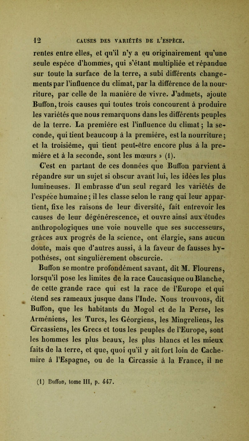 renies entre elles, et qu’il n’y a eu originairement qu’une seule espèce d’hommes, qui s’élant multipliée et répandue sur toute la surface de la terre, a subi différents change- ments par l’influence du climat, par la différence de la nour- riture, par celle de la manière de vivre. J’admets, ajoute Buffon, trois causes qui toutes trois concourent à produire les variétés que nous remarquons dans les différents peuples de la terre. La première est l’influence du climat ; la se- conde, qui tient beaucoup à la première, est la nourriture; et la troisième, qui tient peut-être encore plus à la pre- mière et à la seconde, sont les mœurs » (1). C’est en partant de ces données que Buffon parvient à répandre sur un sujet si obscur avant lui, les idées les plus lumineuses. Il embrasse d'un seul regard les variétés de l’espèce humaine ; il les classe selon le rang qui leur appar- tient, fixe les raisons de leur diversité, fait entrevoir les causes de leur dégénérescence, et ouvre ainsi aux études anthropologiques une voie nouvelle que ses successeurs, grâces aux progrès de la science, ont élargie, sans aucun doute, mais que d’autres aussi, à la faveur de fausses hy- pothèses, ont singulièrement obscurcie. Buffon se montre profondément savant, dit M. Flourens, lorsqu’il pose les limites de la race Caucasique ou Blanche, de cette grande race qui est la race de l’Europe et qui étend ses rameaux jusque dans l’Inde. Nous trouvons, dit Buffon, que les habitants du Mogol et de la Perse, les Arméniens, les Turcs, les Géorgiens, les Mingreliens, les Circassiens, les Grecs et tous les peuples de l’Europe, sont les hommes les plus beaux, les plus blancs et les mieux faits de la terre, et que, quoi qu’il y ait fort loin de Cache- mire à l’Espagne, ou de la Circassie à la France, il ne