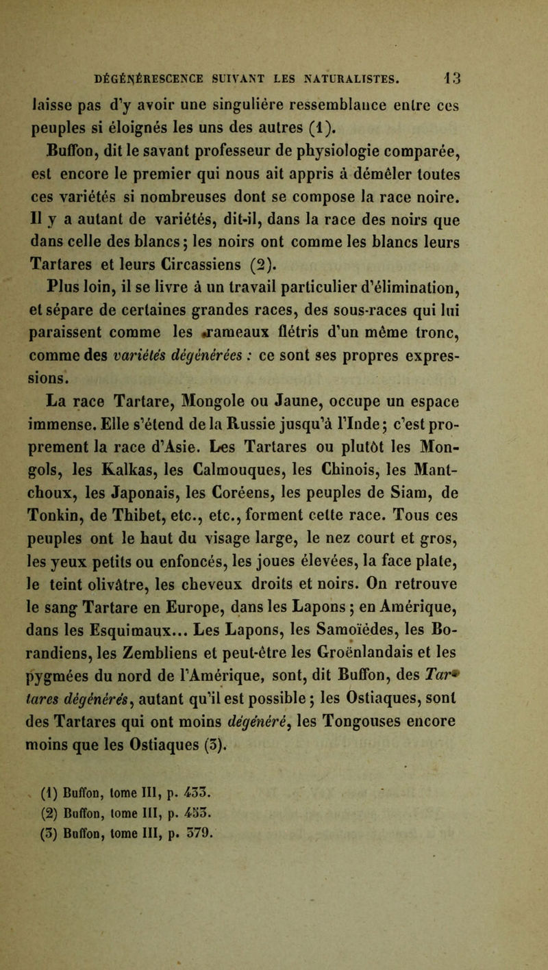 laisse pas d’y avoir une singulière ressemblance enlre ces peuples si éloignés les uns des autres (1). Buffon, dit le savant professeur de physiologie comparée, est encore le premier qui nous ait appris à démêler toutes ces variétés si nombreuses dont se compose la race noire. Il y a autant de variétés, dit-il, dans la race des noirs que dans celle des blancs; les noirs ont comme les blancs leurs Tartares et leurs Circassiens (2). Plus loin, il se livre à un travail particulier d’élimination, et sépare de certaines grandes races, des sous-races qui lui paraissent comme les «rameaux flétris d’un même tronc, comme des variétés dégénérées : ce sont ses propres expres- sions. La race Tartare, Mongole ou Jaune, occupe un espace immense. Elle s’étend de la Russie jusqu’à l’Inde; c’est pro- prement la race d’Asie. Les Tartares ou plutôt les Mon- gols, les Kalkas, les Calmouques, les Chinois, les Manl- choux, les Japonais, les Coréens, les peuples de Siam, de Tonkin, de Tbibet, etc., etc., forment celte race. Tous ces peuples ont le haut du visage large, le nez court et gros, les yeux petits ou enfoncés, les joues élevées, la face plate, le teint olivâtre, les cheveux droits et noirs. On retrouve le sang Tartare en Europe, dans les Lapons ; en Amérique, dans les Esquimaux... Les Lapons, les Samoïédes, les Bo- randiens, les Zerabliens et peut-être les Groënlandais et les pygmées du nord de l’Amérique, sont, dit Buffon, des Tar* tares dégénérés, autant qu’il est possible ; les Ostiaques, sont des Tartares qui ont moins dégénéré, les Tongouses encore moins que les Ostiaques (3). (1) Buffon, tome III, p. 433. (2) Buffon, tome III, p. 453. (3) Buffon, tome III, p. 579.