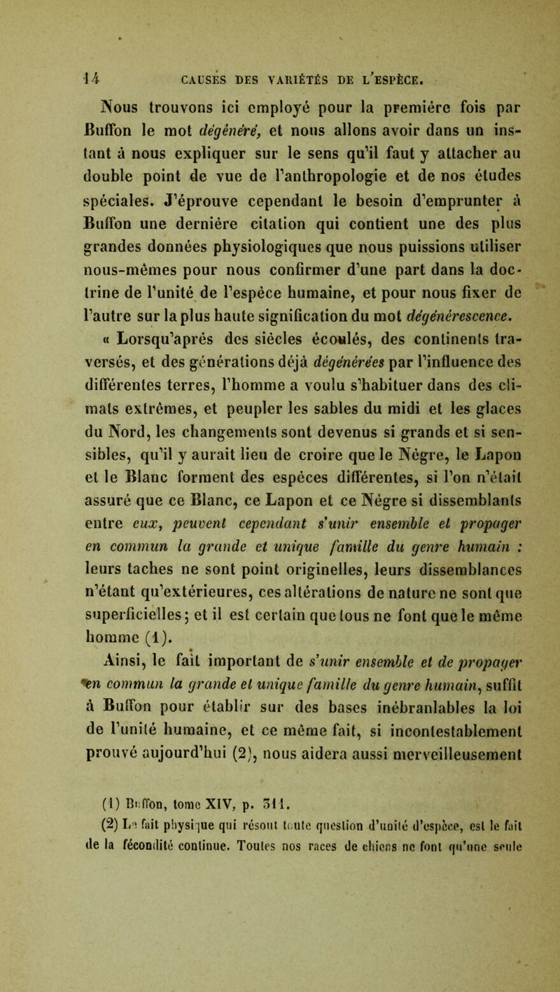 Nous trouvons ici employé pour la première fois par Buffon le mot dégénéré, et nous allons avoir dans un ins- tant à nous expliquer sur le sens qu’il faut y attacher au double point de vue de l’anthropologie et de nos études spéciales. J’éprouve cependant le besoin d’emprunter à Buffon une dernière citation qui contient une des plus grandes données physiologiques que nous puissions utiliser nous-mêmes pour nous confirmer d’une part dans la doc- trine de l’unité de l’espèce humaine, et pour nous fixer de l’autre sur la plus haute signification du mot dégénérescence. « Lorsqu’aprés des siècles écoulés, des continents tra- versés, et des générations déjà dégénérées par l’influence des différentes terres, l’homme a voulu s’habituer dans des cli- mats extrêmes, et peupler les sables du midi et les glaces du Nord, les changements sont devenus si grands et si sen- sibles, qu’il y aurait lieu de croire que le Nègre, le Lapon et le Blanc forment des espèces différentes, si l’on n’était assuré que ce Blanc, ce Lapon et ce Nègre si dissemblants entre eux, peuvent cependant s'unir ensemble et propager en commun la grande et unique famille du genre humain : leurs taches ne sont point originelles, leurs dissemblances n’étant qu’extérieures, ces altérations de nature ne sont que superficielles ; et il est certain que tous ne font que le même homme (1). Ainsi, le fait important de s’unir ensemble et de propager *%n commun la grande et unique famille du genre humain, suffit à Buffon pour établir sur des bases inébranlables la loi de l’unité humaine, et ce même fait, si incontestablement prouvé aujourd’hui (2), nous aidera aussi merveilleusement (1) Buffon, tome XIV, p. 511. (2) Le fait physique qui résout toute question d’unité d’espcce, est le fait de la fécondité continue. Toutes nos races de chiens ne font qu’une seule