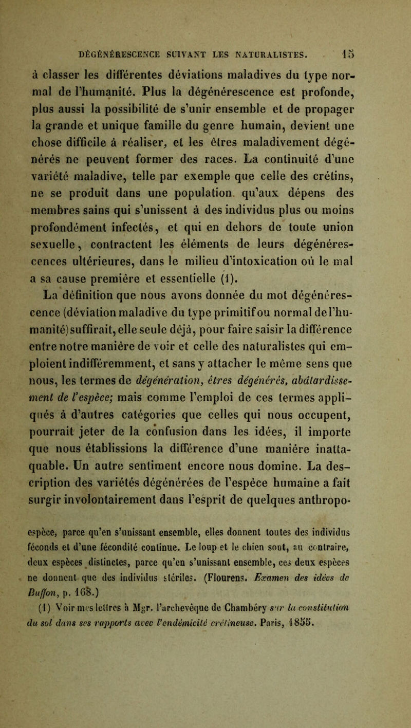 à classer les différentes déviations maladives du type nor- mal de l'humanité. Plus la dégénérescence est profonde, plus aussi la possibilité de s’unir ensemble et de propager la grande et unique famille du genre humain, devient une chose difficile à réaliser, et les êtres maladivement dégé- nérés ne peuvent former des races. La continuité d’une variété maladive, telle par exemple que celle des crétins, ne se produit dans une population qu’aux dépens des membres sains qui s’unissent à des individus plus ou moins profondément infectés, et qui en dehors de toute union sexuelle, contractent les éléments de leurs dégénéres- cences ultérieures, dans le milieu d’intoxication où le mal a sa cause première et essentielle (1). La définition que nous avons donnée du mot dégénéres- cence (déviation maladive du type primitif ou normal del’hu- manité)suffirait, elle seule déjà, pour faire saisir la différence entre notre manière de voir et celle des naturalistes qui em- ploient indifféremment, et sans y attacher le meme sens que nous, les termes de dégénèralion, êtres dégénérés, abâtardisse- ment de Vespèce; mais comme l’emploi de ces termes appli- qués à d’autres catégories que celles qui nous occupent, pourrait jeter de la confusion dans les idées, il importe que nous établissions la différence d’une manière inatta- quable. Un autre sentiment encore nous domine. La des- cription des variétés dégénérées de l’espèce humaine a fait surgir involontairement dans l’esprit de quelques anthropo- espèce, parce qu’en s’unissant ensemble, elles donnent toutes des individus féconds et d’une fécondité continue. Le loup et le chien soût, au contraire, deux espèces distinctes, parce qu’en s’unissant ensemble, ces deux espèces ne donnent que des individus stériles. (Flourens. Examen des idées de Buffon, p. 168.) (i) Voir mes lettres h Myr. l’archevêque de Chambéry sur la constitution du sol dans ses rapports avec l’endémicité crélineuse. Paris, 1855.