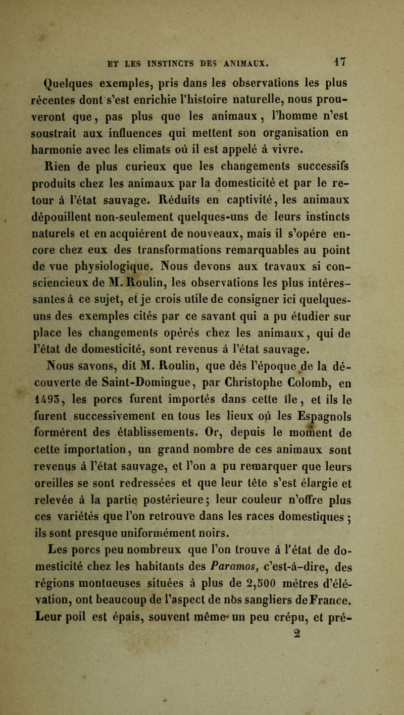 Quelques exemples, pris dans les observations les plus récentes dont s’est enrichie l'histoire naturelle, nous prou- veront que, pas plus que les animaux, l’homme n’est soustrait aux influences qui mettent son organisation en harmonie avec les climats où il est appelé à vivre. Rien de plus curieux que les changements successifs produits chez les animaux par la domesticité et par le re- tour à l’état sauvage. Réduits en captivité, les animaux dépouillent non-seulement quelques-uns de leurs instincts naturels et en acquiérent de nouveaux, mais il s’opère en- core chez eux des transformations remarquables au point de vue physiologique. Nous devons aux travaux si con- sciencieux de M. Roulin, les observations les plus intéres- santes à ce sujet, et je crois utile de consigner ici quelques- uns des exemples cités par ce savant qui a pu étudier sur place les changements opérés chez les animaux, qui de l’état de domesticité, sont revenus à l’état sauvage. Nous savons, dit M. Roulin, que dès l’époque de la dé- couverte de Saint-Domingue, par Christophe Colomb, en 1493, les porcs furent importés dans cette île, et ils le furent successivement en tous les lieux où les Espagnols formèrent des établissements. Or, depuis le moment de celte importation, un grand nombre de ces animaux sont revenus à l’état sauvage, et l’on a pu remarquer que leurs oreilles se sont redressées et que leur tête s’est élargie et relevée à la partie postérieure ; leur couleur n’offre plus ces variétés que l’on retrouve dans les races domestiques ; ils sont presque uniformément noirs. Les porcs peu nombreux que l’on trouve à l'état de do- mesticité chez les habitants des Paramos, c’est-à-dire, des régions montueuses situées à plus de 2,500 métrés d’élé- vation, ont beaucoup de l’aspect de nbs sangliers de France. Leur poil est épais, souvent même- un peu crépu, et pré- 2