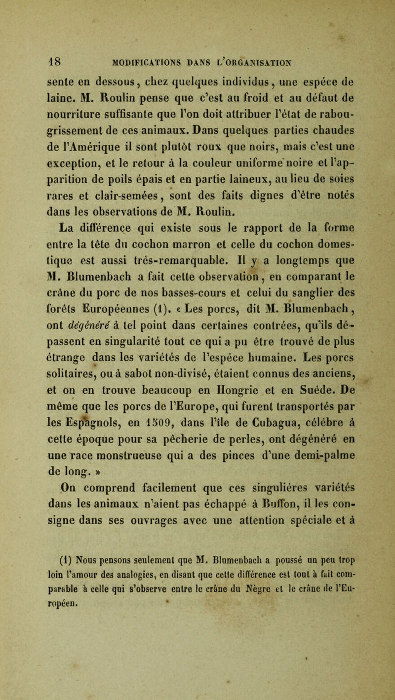sente en dessous, chez quelques individus, une espèce de laine. M. Roulin pense que c’est au froid et au défaut de nourriture suffisante que l’on doit attribuer l’état de rabou- grissement de ces animaux. Dans quelques parties chaudes de l’Amérique il sont plutôt roux que noirs, mais c’est une exception, et le retour à la couleur uniforme noire et l’ap- parition de poils épais et en partie laineux, au lieu de soies rares et clair-semées, sont des faits dignes d’être notés dans les observations de M. Roulin. La différence qui existe sous le rapport de la forme entre la tête du cochon marron et celle du cochon domes- tique est aussi très-remarquable. Il y a longtemps que M. Rlumenbach a fait cette observation, en comparant le crâne du porc de nos basses-cours et celui du sanglier des forêts Européennes (1). « Les porcs, dit M. Rlumenbach, ont dégénéré à tel point dans certaines contrées, qu’ils dé- passent en singularité tout ce qui a pu être trouvé de plus étrange dans les variétés de l’espèce humaine. Les porcs solitaires, ou à sabot non-divisé, étaient connus des anciens, et on en trouve beaucoup en Hongrie et en Suède. De même que les porcs de l’Europe, qui furent transportés par les Espagnols, en 1509, dans l’île de Cubagua, célèbre à cette époque pour sa pêcherie de perles, ont dégénéré en une race monstrueuse qui a des pinces d’une demi-palme de long. » On comprend facilement que ces singulières variétés dans les animaux n’aient pas échappé à Buffon, il les con- signe dans ses ouvrages avec une attention spéciale et à (1) Nous pensons seulement que M. Blumenbach a poussé un peu trop loin l’amour des analogies, en disant que celte différence est tout à fuit com- parable à celle qui s’observe entre le crâne du Nègre et le crâne de l’Eu- ropéen.