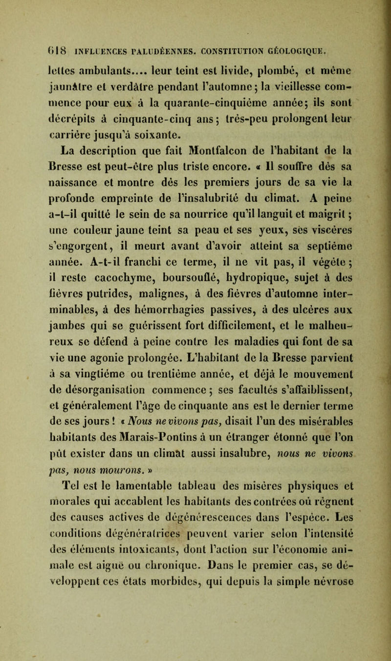 IcUes ambulants.... leur teint est livide, plombé, et même jaunâtre et verdâtre pendant l’automne; la vieillesse com- mence pour eux à la quarante-cinquième année; ils sont décrépits à cinquante-cinq ans; trés-pcu prolongent leur carrière jusqu’à soixante. La description que fait Montfalcon de l’habitant de la Bresse est peut-être plus triste encore. « Il souffre dés sa naissance et montre dés les premiers jours de sa vie la profonde empreinte de l’insalubrité du climat. A peine a-t-il quitté le sein de sa nourrice qu’il languit et maigrit ; une couleur jaune teint sa peau et ses yeux, ses viscères s’engorgent, il meurt avant d’avoir atteint sa septième année. A-t-il franchi ce terme, il ne vit pas, il végète; il reste cacochyme, boursouflé, hydropique, sujet à des lièvres putrides, malignes, à des lièvres d’automne inter- minables, à des hémorrhagies passives, à des ulcères aux jambes qui se guérissent fort difficilement, et le malheu- reux se défend à peine contre les maladies qui font de sa vie une agonie prolongée. L’habitant de la Bresse parvient à sa vingtième ou trentième année, et déjà le mouvement de désorganisation commence ; ses facultés s’affaiblissent, et généralement l’âge de cinquante ans est le dernier terme de ses jours ! « Nous ne muons pas, disait l’un des misérables habitants des Marais-Pontins à un étranger étonné que l’on put exister dans un climat aussi insalubre, nous ne vivons pas, nous mourons. » Tel est le lamentable tableau des misères physiques et morales qui accablent les habitants des contrées où régnent des causes actives de dégénérescences dans l’espèce. Les conditions dégénératrices peuvent varier selon l’intensité des éléments intoxicants, dont l’action sur l’économie ani- male est aiguë ou chronique. Dans le premier cas, se dé- veloppent ces états morbides, qui depuis la simple névrose