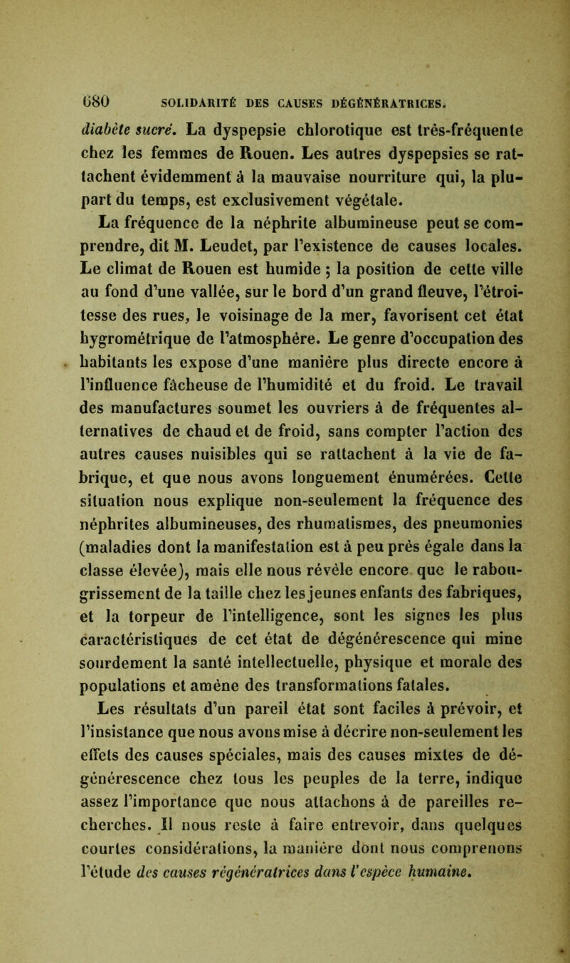 diabète sucré. La dyspepsie chlorotique est très-fréquente chez les femmes de Rouen. Les autres dyspepsies se rat- tachent évidemment à la mauvaise nourriture qui, la plu- part du temps, est exclusivement végétale. La fréquence de la néphrite albumineuse peut se com- prendre, dit M. Leudet, par l’existence de causes locales. Le climat de Rouen est humide ; la position de cette ville au fond d’une vallée, sur le bord d’un grand fleuve, l’étroi- tesse des rues, le voisinage de la mer, favorisent cet état hygrométrique de l’atmosphère. Le genre d’occupation des habitants les expose d’une manière plus directe encore à l’influence fâcheuse de l’humidité et du froid. Le travail des manufactures soumet les ouvriers à de fréquentes al- ternatives de chaud et de froid, sans compter l’action des autres causes nuisibles qui se rattachent à la vie de fa- brique, et que nous avons longuement énumérées. Celle situation nous explique non-seulement la fréquence des néphrites albumineuses, des rhumatismes, des pneumonies (maladies dont la manifestation est à peu prés égale dans la classe élevée), mais elle nous révèle encore que le rabou- grissement de la taille chez les jeunes enfants des fabriques, et la torpeur de l’intelligence, sont les signes les plus caractéristiques de cet état de dégénérescence qui mine sourdement la santé intellectuelle, physique et morale des populations et amène des transformations fatales. Les résultats d’un pareil état sont faciles à prévoir, et l’insistance que nous avons mise à décrire non-seulement les effets des causes spéciales, mais des causes mixtes de dé- générescence chez tous les peuples de la terre, indique assez l’importance que nous attachons à de pareilles re- cherches. Il nous reste à faire entrevoir, dans quelques courtes considérations, la manière dont nous comprenons l’étude des causes régénératrices dans Vespèce humaine.