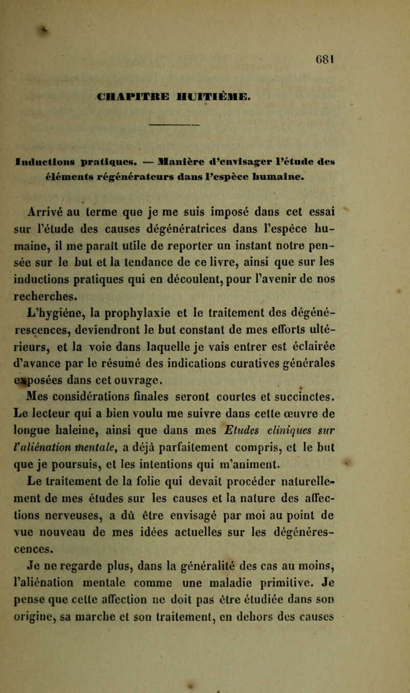 CHAPITRE HUITIÈME. Inductions pratiques. — Manière d’envisager l’étude des éléments régénérateurs dans l’espèce humaine. Arrivé au terme que je me suis imposé dans cet essai sur l’étude des causes dégénératrices dans l’espèce hu- maine, il me paraît utile de reporter un instant notre pen- sée sur le but et la tendance de ce livre, ainsi que sur les inductions pratiques qui en découlent, pour l’avenir de nos recherches. L’hygiéne, la prophylaxie et le traitement des dégéné- rescences, deviendront le but constant de mes efforts ulté- rieurs, et la voie dans laquelle je vais entrer est éclairée d’avance par le résumé des indications curatives générales exposées dans cet ouvrage. Mes considérations finales seront courtes et succinctes. Le lecteur qui a bien voulu me suivre dans celte œuvre de longue haleine, ainsi que dans mes Eludes cliniques sur Valiénation mentalef a déjà parfaitement compris, et le but que je poursuis, et les intentions qui m’animent. Le traitement de la folie qui devait procéder naturelle- ment de mes études sur les causes et la nature des affec- tions nerveuses, a dû être envisagé par moi au point de vue nouveau de mes idées actuelles sur les dégénéres- cences. Je ne regarde plus, dans la généralité des cas au moins, l’aliénation mentale comme une maladie primitive. Je pense que celle affection ne doit pas être étudiée dans son origine, sa marche et son traitement, en dehors des causes