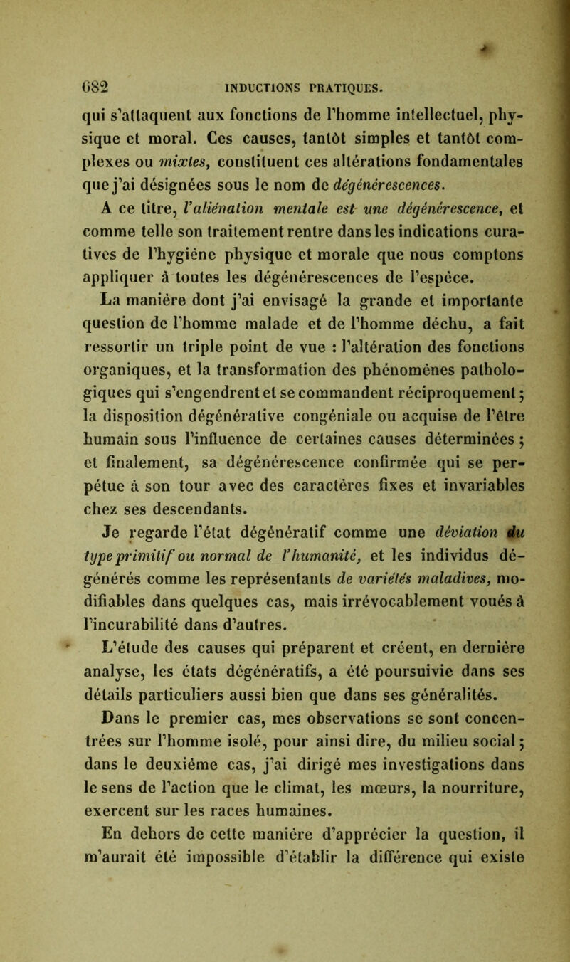 qui s'attaquent aux fonctions de l'homme intellectuel, phy- sique et moral. Ces causes, tantôt simples et tantôt com- plexes ou mixtes, constituent ces altérations fondamentales que j’ai désignées sous le nom de dégénérescences. A ce titre, Valiénation mentale est me dégénérescence, et comme telle son traitement rentre dans les indications cura- tives de l’hygiéne physique et morale que nous comptons appliquer à toutes les dégénérescences de l’espèce. La manière dont j'ai envisagé la grande et importante question de l’homme malade et de l’homme déchu, a fait ressortir un triple point de vue : l’altération des fonctions organiques, et la transformation des phénomènes patholo- giques qui s’engendrent et se commandent réciproquement ; la disposition dégénérative congénîale ou acquise de l’être humain sous l’influence de certaines causes déterminées ; et finalement, sa dégénérescence confirmée qui se per- pétue à son tour avec des caractères fixes et invariables chez ses descendants. Je regarde l’état dégénératif comme une déviation du type primitif ou normal de Vhumanité, et les individus dé- générés comme les représentants de variétés maladives, mo- difiables dans quelques cas, mais irrévocablement voués à l’incurabilité dans d’autres. L’étude des causes qui préparent et créent, en dernière analyse, les états dégénératifs, a été poursuivie dans ses détails particuliers aussi bien que dans ses généralités. Dans le premier cas, mes observations se sont concen- trées sur l’homme isolé, pour ainsi dire, du milieu social ; dans le deuxième cas, j’ai dirigé mes investigations dans le sens de l’action que le climat, les mœurs, la nourriture, exercent sur les races humaines. En dehors de cette manière d’apprécier la question, il m’aurait été impossible d’établir la différence qui existe