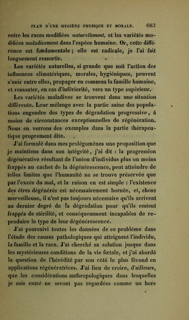 entre les races modifiées naturellement, et les variétés mo- difiées maladivement dans l’espèce humaine. Or, cette diffé- rence est fondamentale ; elle est radicale, je l’ai fait longuement ressortir. ♦ Les variétés naturelles, si grande que soit faction des influences climatériques, morales, hygiéniques, peuvent s’unir entre elles, propager en commun la famille humaine, et remonter, en cas d’infériorité, vers un type supérieur. Les variétés maladives se trouvent dans une situation différente. Leur mélange avec la partie saine des popula- tions engendre des types de dégradation progressive, à moins de circonstances exceptionnelles de régénération. Nous en verrons des exemples dans la partie thérapeu- tique proprement dite. J’ai formulé dans mes prolégomènes une proposition que je maintiens dans son intégrité, j’ai dit : la progression dégénérative résultant de l’union d’individus plus ou moins frappés au cachet de la dégénérescence, peut atteindre de telles limites que l’humanité ne se trouve préservée que par l’excès du mal, et la raison en est simple : l’existence des êtres dégénérés est nécessairement bornée, et, chose merveilleuse, il n’est pas toujours nécessaire qu’ils arrivent au dernier degré de Ta dégradation pour qu’ils restent frappés de stérilité, et conséquemment incapables de re- produire le type de leur dégénérescence. J’ai poursuivi toutes les données de ce problème dans l’étude des causes pathologiques qui atteignent l’individu, la famille et la race. J’ai cherché sa solution jusque dans les mystérieuses conditions de la vie fœtale, et j’ai abordé la question de l’hérédité par son côté le plus fécond en applications régénératrices. J’ai lieu de croire, d’ailleurs, que les considérations anthropologiques dans lesquelles je suis entré ne seront pas regardées comme un hors