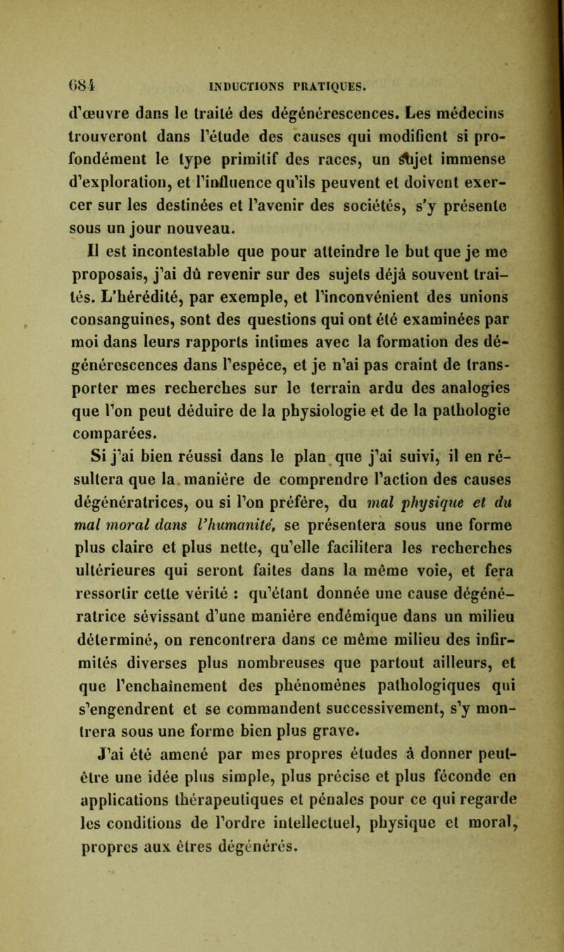 d’œuvre dans le traité des dégénérescences. Les médecins trouveront dans l’élude des causes qui modifient si pro- fondément le type primitif des races, un étijet immense d’exploration, et l’influence qu’ils peuvent et doivent exer- cer sur les destinées et l’avenir des sociétés, s’y présente sous un jour nouveau. Il est incontestable que pour atteindre le but que je me proposais, j’ai dû revenir sur des sujets déjà souvent trai- tés. L’bérédité, par exemple, et l’inconvénient des unions consanguines, sont des questions qui ont été examinées par moi dans leurs rapports intimes avec la formation des dé- générescences dans l’espèce, et je n’ai pas craint de trans- porter mes recherches sur le terrain ardu des analogies que l’on peut déduire de la physiologie et de la pathologie comparées. Si j’ai bien réussi dans le plan que j’ai suivi, il en ré- sultera que la manière de comprendre l’action des causes dégénératrices, ou si l’on préféré, du mal 'physique et du mal moral dans l'humanité, se présentera sous une forme plus claire et plus nette, qu’elle facilitera les recherches ultérieures qui seront faites dans la même voie, et fera ressortir cette vérité : qu’étant donnée une cause dégéné- ratrice sévissant d’une manière endémique dans un milieu déterminé, on rencontrera dans ce même milieu des infir- mités diverses plus nombreuses que partout ailleurs, et que l’enchaînement des phénomènes pathologiques qui s’engendrent et se commandent successivement, s’y mon- trera sous une forme bien plus grave. J’ai été amené par mes propres études à donner peut- être une idée plus simple, plus précise et plus féconde en applications thérapeutiques et pénales pour ce qui regarde les conditions de l’ordre intellectuel, physique et moral, propres aux êtres dégénérés.
