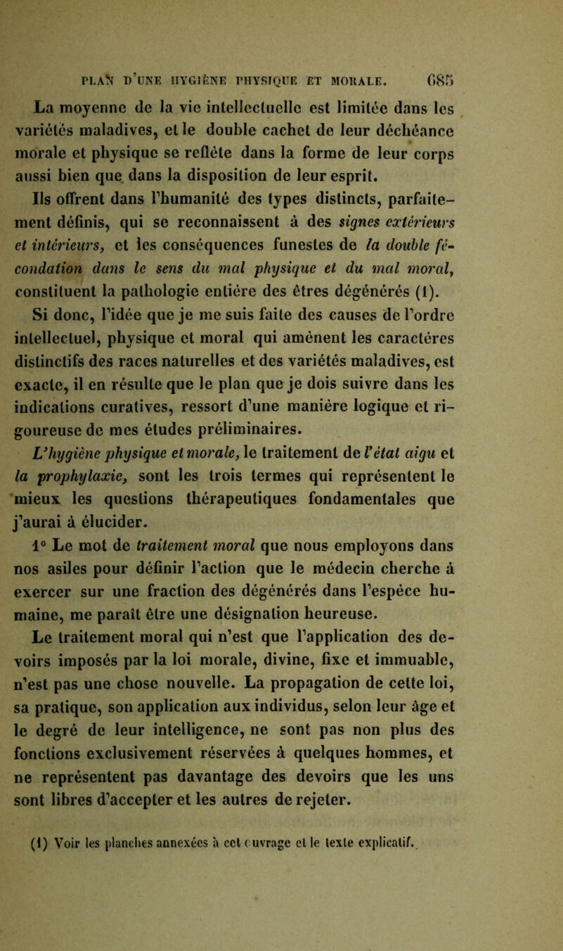 La moyenne (le la vie intellectuelle est limitée dans les variétés maladives, et le double cachet de leur déchéance morale et physique se reflète dans la forme de leur corps aussi bien que dans la disposition de leur esprit. Ils offrent dans Fhumanité des types distincts, parfaite- ment définis, qui se reconnaissent à des signes extérieurs et intérieurs, et les conséquences funestes de la double fé- condation dans le sens du mal physique et du mal moral, constituent la pathologie entière des êtres dégénérés (1). Si donc, l’idée que je me suis faite des causes de Tordre intellectuel, physique et moral qui amènent les caractères distinctifs des races naturelles et des variétés maladives, est exacte, il en résulte que le plan que je dois suivre dans les indications curatives, ressort d'une manière logique et ri- goureuse de mes études préliminaires. L'hygiène physique et morale, le traitement de l'état aigu et la prophylaxie, sont les trois termes qui représentent le mieux les questions thérapeutiques fondamentales que j’aurai à élucider. 1° Le mot de traitement moral que nous employons dans nos asiles pour définir l’action que le médecin cherche à exercer sur une fraction des dégénérés dans l’espèce hu- maine, me paraît être une désignation heureuse. Le traitement moral qui n’est que l’application des de- voirs imposés par la loi morale, divine, fixe et immuable, n’est pas une chose nouvelle. La propagation de cette loi, sa pratique, son application aux individus, selon leur âge et le degré de leur intelligence, ne sont pas non plus des fonctions exclusivement réservées à quelques hommes, et ne représentent pas davantage des devoirs que les uns sont libres d’accepter et les autres de rejeter. (1) Voir les planches annexées h cct ouvrage el le lexle explicatif.