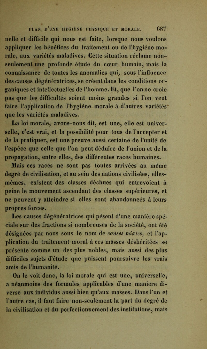 nclle et difficile qui nous est faite, lorsque nous voulons appliquer les bénéfices du traitement ou de l’hygiéne mo- rale, aux variétés maladives. Cette situation réclame non- seulement une profonde étude du cœur humain, mais la connaissance de toutes les anomalies qui, sous rinfluence des causes dégénératrices, se créent dans les conditions or- ganiques et intellectuelles de l’homme. El, que l’on ne croie pas que les difficultés soient moins grandes si l’on veut faire l’application de l’hygiéne morale à d’autres variétés' que les variétés maladives. La loi morale, avons-nous dit, est une, elle est univer- selle, c’est vrai, et la possibilité pour tous de l’accepter et de la pratiquer, est une preuve aussi certaine de l’unité de l’espèce que celle que l’on peut déduire de l’union et delà propagation, entre elles, des différentes races humaines. Mais ces races ne sont pas toutes arrivées au même degré de civilisation, et au sein des nations civilisées, elles- mêmes, existent des classes déchues qui entrevoient à peine le mouvement ascendant des classes supérieures, et ne peuvent y atteindre si elles sont abandonneés à leurs propres forces. Les causes dégénératrices qui pèsent d’une manière spé- ciale sur des fractions si nombreuses de la société, ont été désignées par nous sous le nom de causes mixtes, et l’ap- plication du traitement moral à ces masses déshéritées se présente comme un des plus nobles, mais aussi des plus difficiles sujets d’étude que puissent poursuivre les vrais amis de l’humanité. On le voit donc, la loi morale qui est une, universelle, a néanmoins des formules applicables d’une manière di- verse aux individus aussi bien qu’aux masses. Dans l’un et l’autre cas, il faut faire non-seulement la part du degré de la civilisation et du perfectionnement des institutions, mais