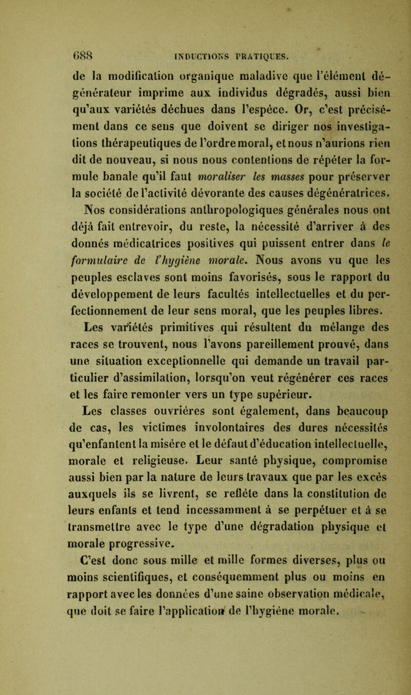 de la modification organique maladive que l'élément dé- générateur imprime aux individus dégradés, aussi bien qu’aux variétés déchues dans l’espèce. Or, c’est précisé- ment dans ce sens que doivent se diriger nos investiga- tions thérapeutiques de l’ordre moral, et nous n’aurions rien dit de nouveau, si nous nous contentions de répéter la for- mule banale qu’il faut moraliser les masses pour préserver la société de l’activité dévorante des causes dégénéralrices. Nos considérations anthropologiques générales nous ont déjà fait entrevoir, du reste, la nécessité d’arriver à des donnés médicatrices positives qui puissent entrer dans le formulaire de l’hygiène morale. Nous avons vu que les peuples esclaves sont moins favorisés, sous le rapport du développement de leurs facultés intellectuelles et du per- fectionnement de leur sens moral, que les peuples libres. Les variétés primitives qui résultent du mélange des races se trouvent, nous l’avons pareillement prouvé, dans une situation exceptionnelle qui demande un travail par- ticulier d’assimilation, lorsqu’on veut régénérer ces races et les faire remonter vers un type supérieur. Les classes ouvrières sont également, dans beaucoup de cas, les victimes involontaires des dures nécessités qu’enfantent la misère et le défaut d’éducation intellectuelle, morale et religieuse. Leur santé physique, compromise aussi bien par la nature de leurs travaux que par les excès auxquels ils se livrent, se reflète dans la constitution de leurs enfants et tend incessamment à se perpétuer et à se transmettre avec le type d’une dégradation physique et morale progressive. C’est donc sous mille et mille formes diverses, plus ou moins scientifiques, et conséquemment plus ou moins en rapport avec les données d’une saine observation médicale, que doit se faire l’application^ de l’hygiéne morale.