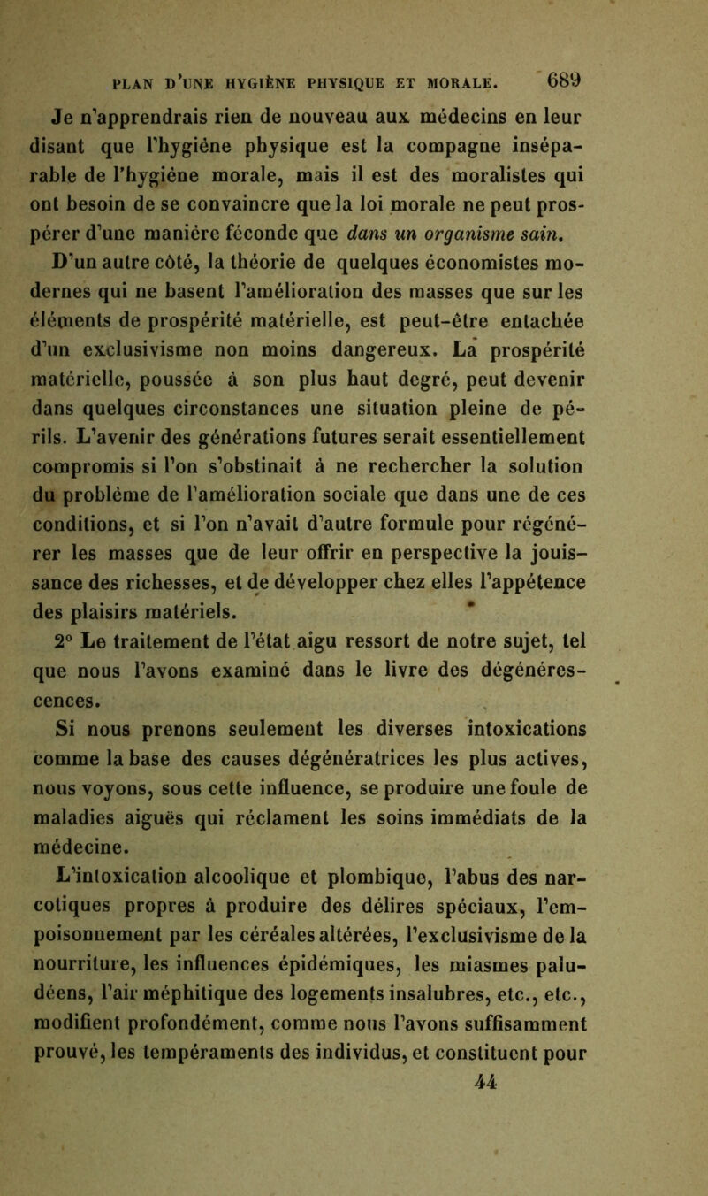 Je n’apprendrais rien de nouveau aux médecins en leur disant que l’hygiéne physique est la compagne insépa- rable de l’hygiéne morale, mais il est des moralistes qui ont besoin de se convaincre que la loi morale ne peut pros- pérer d’une manière féconde que dans un organisme sain. D’un autre côté, la théorie de quelques économistes mo- dernes qui ne basent l’amélioralion des masses que sur les éléments de prospérité matérielle, est peut-être entachée d’un exclusivisme non moins dangereux. La prospérité matérielle, poussée à son plus haut degré, peut devenir dans quelques circonstances une situation pleine de pé- rils. L’avenir des générations futures serait essentiellement compromis si l’on s’obstinait à ne rechercher la solution du problème de l’amélioration sociale que dans une de ces conditions, et si l’on n’avait d’autre formule pour régéné- rer les masses que de leur offrir en perspective la jouis- sance des richesses, et de développer chez elles l’appétence des plaisirs matériels. 2° Le traitement de l’état aigu ressort de notre sujet, tel que nous l’avons examiné dans le livre des dégénéres- cences. Si nous prenons seulement les diverses intoxications comme la base des causes dégénératrices les plus actives, nous voyons, sous cette influence, se produire une foule de maladies aiguës qui réclament les soins immédiats de la médecine. L’intoxication alcoolique et plombique, l’abus des nar- cotiques propres à produire des délires spéciaux, l’em- poisonnement par les céréales altérées, l’exclusivisme delà nourriture, les influences épidémiques, les miasmes palu- déens, l’air méphitique des logements insalubres, etc., etc., modifient profondément, comme nous l’avons suffisamment prouvé, les tempéraments des individus, et constituent pour