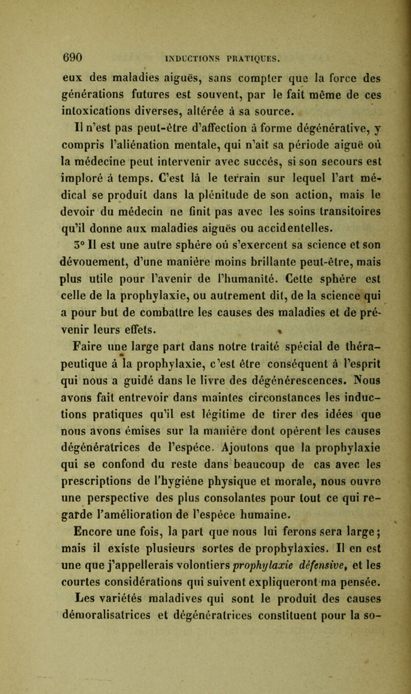 eux des maladies aiguës, sans compter que la force des générations futures est souvent, par le fait même de ces intoxications diverses, altérée à sa source. Il n'est pas peut-être d’affection à forme dégénérative, y compris l’aliénation mentale, qui n’ait sa période aiguë où la médecine peut intervenir avec succès, si son secours est imploré à temps. C’est là le terrain sur lequel l’art mé- dical se produit dans la plénitude de son action, mais le devoir du médecin ne finit pas avec les soins transitoires qu’il donne aux maladies aiguës ou accidentelles. 3° Il est une autre sphère où s’exercent sa science et son dévouement, d’une manière moins brillante peut-être, mais plus utile pour l’avenir de l’humanité. Celte sphère est celle de la prophylaxie, ou autrement dit, de la science qui a pour but de combattre les causes des maladies et de pré- venir leurs effets. « Faire une large part dans notre traité spécial de théra- peutique à la prophylaxie, c’est être conséquent à l’esprit qui nous a guidé dans le livre des dégénérescences. Nous avons fait entrevoir dans maintes circonstances les induc- tions pratiques qu’il est légitime de tirer des idées que nous avons émises sur la manière dont opèrent les causes dégénératrices de l’espèce. Ajoutons que la prophylaxie qui se confond du reste dans beaucoup de cas avec les prescriptions de l’hygiéne physique et morale, nous ouvre une perspective des plus consolantes pour tout ce qui re- garde l'amélioration de l’espèce humaine. Encore une fois, la part que nous lui ferons sera large; mais il existe plusieurs sortes de prophylaxies. Il en est une que j’appellerais volontiers prophylaxie défensive, et les courtes considérations qui suivent expliqueront ma pensée. Les variétés maladives qui sont le produit des causes démoralisatrices et dégénératrices constituent pour la so-