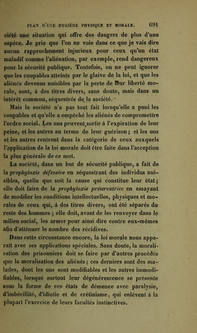 ciété une situation qui offre des dangers de plus d’une espèce. Je prie que l’on ne voie dans ce que je vais dire aucun rapprochement injurieux pour ceux qu’un état maladif comme l’aliénation, par exemple, rend dangereux pour la sécurité publique. Toutefois, on ne peut ignorer que les coupables atteints par le glaive de la loi, et que les aliénés devenus nuisibles par la perte de fëur liberté mo- rale, sont, à des titres divers, sans doute, mais dans un intérêt commun, séquestrés de la société. Mais la société n’a pas tout fait lorsqu’elle a puni les coupables et qu’elle a empêché les aliénés de compromettre l’ordre social. Les uns peuvent.sortir à l’expiration de leur peine, et les autres au terme de leur guérison ; et les uns et les autres rentrent dans la catégorie de ceux auxquels l’application de la loi morale doit être faite dans l’acception la plus générale de ce mol. La société, dans un but de sécurité publique, a fait de la prophylaxie défensive en séquestrant des individus nui- sibles, quelle que soit la cause qui constitue leur état ; elle doit faire de la prophylaxie préservatrice en essayant de modifier les conditions intellectuelles, physiques et mo- rales de ceux qui, à des titres divers, ont été séparés du reste des hommes ; elle doit, avant de les renvoyer dans le milieu social, les armer pour ainsi dire contre eux-mêmes afin d’atténuer le nombre des récidives. Dans cette circonstance encore, la loi morale nous appa- raît avec ses applications spéciales. Sans doute, la morali- sation des prisonniers doit se faire par d’autres procédés que la moralisation des aliénés; ces derniers sont des ma- lades, dont les uns sont modifiables et les autres immodi- fiables, lorsqué surtout leur dégénérescence se présente sous la forme de ces états de démence avec paralysie, d’imbécillité, d’idiotie et de crétinisme, qui enlèvent à la plupart l’exercice de leurs facultés instinctives.