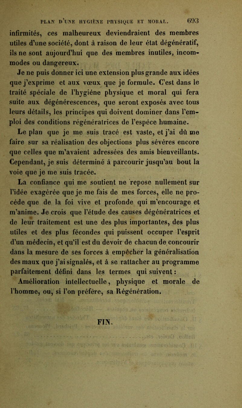 infirmités, ces malheureux deviendraient des membres utiles d’une société, dont à raison de leur état dégénératif, ils ne sont aujourd’hui que des membres inutiles, incom- modes ou dangereux. Je ne puis donner ici une extension plus grande aux idées que j’exprime et aux vœux que je formule. C’est dans le traité spéciale de l’hygiéne physique et moral qui fera suite aux dégénérescences, que seront exposés avec tous leurs détails, les principes qui doivent dominer dans l’em- ploi des conditions régénératrices de l’espèce humaine. Le plan que je me suis tracé est vaste, et j’ai dû me faire sur sa réalisation des objections plus sévères encore que celles que m’avaient adressées des amis bienveillants. Cependant, je suis déterminé à parcourir jusqu’au bout la voie que je me suis tracée. La confiance qui me soutient ne repose nullement sur l’idée exagérée que je me fais de mes forces, elle ne pro- cède que de la foi vive et profonde qui m’encourage et m’anime. Je crois que l’étude des causes dégénératrices et de leur traitement est une des plus importantes, des plus utiles et des plus fécondes qui puissent occuper l’esprit d’un médecin, et qu’il est du devoir de chacun de concourir dans la mesure de ses forces à empêcher la généralisation des maux que j’ai signalés, et à se rattacher au programme parfaitement défini dans les termes qui suivent : Amélioration intellectuelle, physique et morale de l’homme, ou, si l’on préfère, sa Régénération. FIN,