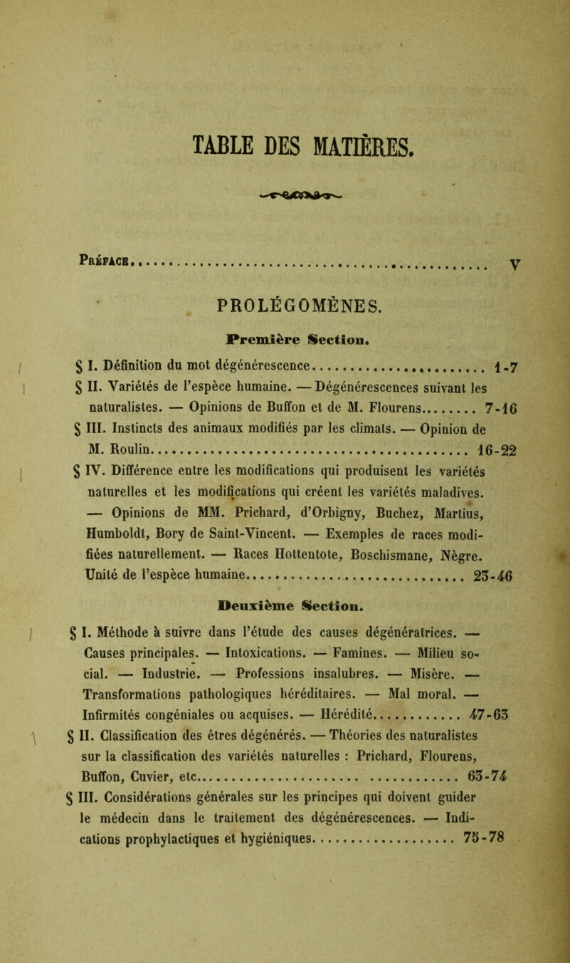 TABLE DES MATIÈRES, Préface y PROLÉGOMÈNES. Première Section, $ I. Définition du mot dégénérescence 1-7 S II. Variétés de l’espèce humaine. — Dégénérescences suivant les naturalistes. — Opinions de Buffon et de M. Flourens 7-16 S III. Instincts des animaux modifiés par les climats. — Opinion de M. Roulin 16-22 S IV. Différence entre les modifications qui produisent les variétés naturelles et les modifications qui créent les variétés maladives. — Opinions de MM. Prichard, d’Orbigny, Bûchez, Martius, Humboldt, Bory de Saint-Vincent. — Exemples de races modi- fiées naturellement. — Races Hottentote, Boschismane, Nègre. Unité de l’espèce humaine 23-46 Deuxième Section. § I. Méthode à suivre dans l’étude des causes dégénératrices. — Causes principales. -- Intoxications. — Famines. — Milieu so- cial. — Industrie. — Professions insalubres. — Misère. — Transformations pathologiques héréditaires. — Mal moral. — Infirmités congéniales ou acquises. — Hérédité 47-63 § II. Classification des êtres dégénérés. — Théories des naturalistes sur la classification des variétés naturelles : Prichard, Flourens, Buffon, Cuvier, etc 63-74 S III. Considérations générales sur les principes qui doivent guider le médecin dans le traitement des dégénérescences. — Indi- cations prophylactiques et hygiéniques 75-78