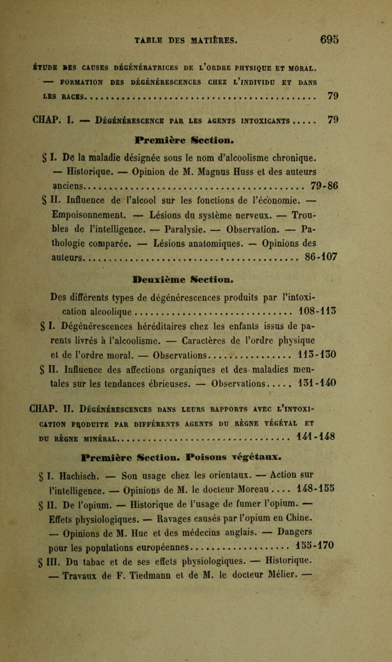 ÉTUDE DES CAUSES DÉGÉNÉRATRICES DE L’ORDRE PHYSIQUE ET MORAL. FORMATION DES DÉGÉNÉRESCENCES CHEZ L’INDIVIDU ET DANS LES RACES 79 CIIAP. I. — Dégénérescence par les agents intoxicants 79 Première Section. S I. De la maladie désignée sous le nom d’alcoolisme chronique. — Historique. — Opinion de M. Magnus Huss et des auteurs anciens 79-86 S II. Influence de l’alcool sur les fonctions de l’économie. — Empoisonnement. — Lésions du système nerveux. — Trou- bles de l’intelligence. — Paralysie. — Observation. — Pa- thologie comparée. — Lésions anatomiques. — Opinions des auteurs 86-107 Deuxième Section. Des différents types de dégénérescences produits par l’intoxi- cation alcoolique 108-113 S I. Dégénérescences héréditaires chez les enfants issus de pa- rents livrés à l’alcoolisme. — Caractères de l’ordre physique et de l’ordre moral. — Observations 113-130 S II. Influence des affections organiques et des maladies men- tales sur les tendances ébrieuses. — Observations 131-140 v CHAP. II. Dégénérescences dans leurs rapports avec l’intoxi- cation PRODUITE PAR DIFFÉRENTS AGENTS DU REGNE VÉGÉTAL ET DU RÈGNE MINÉRAL.... 141-148 Première {Section. Poisons végétaux. § I. Hachisch. — Son usage chez les orientaux. — Action sur l’intelligence. — Opinions de M. le docteur Moreau .... 148-155 S II. De l’opium. — Historique de l’usage de fumer l’opium. — Effets physiologiques. — Ravages causés par l’opium en Chine. — Opinions de M. Hue et des médecins anglais. — Dangers pour les populations européennes 155-170 § III. Du tabac et de ses effets physiologiques. — Historique. — Travaux de F. Tiedmann et de M. le docteur Mélier. —