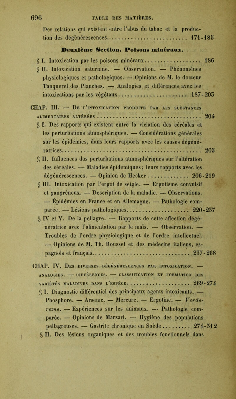 Des relations qui existent entre l’abus du tabac et la produc- tion des dégénérescences 171-185 Deuxième Section. Poisons minéraux. g I. Intoxication par les poisons minéraux 186 g II. Intoxication saturnine. — Observation. — Phénomènes physiologiques et pathologiques. — Opinions de M. le docteur Tanquerel des Planches. — Analogies et différences avec les intoxications par les végétaux 187-203 CHAP. III. — De l’intoxication produite par les substances ALIMENTAIRES ALTEREES 204 g I. Des rapports qui existent entre la viciation des céréales et les perturbations atmosphériques. — Considérations générales sur les épidémies, dans leurs rapports avec les causes dégéné- ratrices 205 g II. Influences des perturbations atmosphériques sur l’altération des céréales. — Maladies épidémiques; leurs rapports avec les dégénérescences. — Opinion de Hecker 206-219 g III. Intoxication par l’ergot de seigle. — Ergotisme convulsif et gangréneux. — Description de la maladie. — Observations. — Épidémies en France et en Allemagne. — Pathologie com- parée. — Lésions pathologiques 220-237 g IV et V. De la pellagre. — Rapports de cette affection dégé- nératrice avec l’alimentation par le maïs. — Observation. — Troubles de l’ordre physiologique et de l’ordre intellectuel. — Opinions de M. Th. Roussel et des médecins italiens, es- pagnols et français 237-268 CHAP. IV. Des diverses dégénérescences par intoxication. — ANALOGIES. DIFFÉRENCES. CLASSIFICATION ET FORMATION DES VARIÉTÉS MALADIVES DANS L’ESPECE 269-274 g I. Diagnostic différentiel des principaux agents intoxicants. — Phosphore. — Arsenic. — Mercure. — Ergotine. — Verde- rame. — Expériences sur les animaux. — Pathologie com- parée. — Opinions de Marzari. — Hygiène des populations pellagreuses. — Gastrite chronique en Suède 274-312 g II. Des lésions organiques et des troubles fonctionnels dans