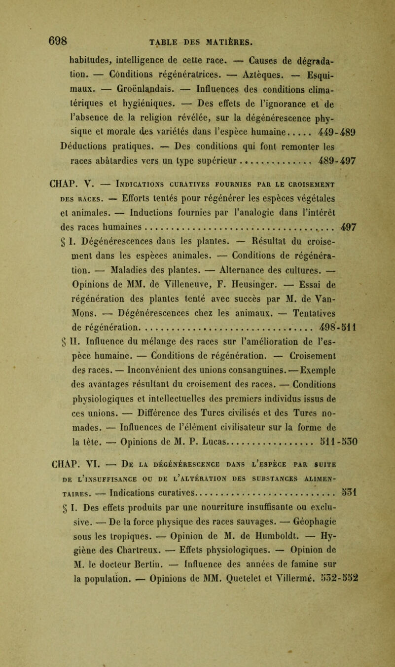habitudes, intelligence de cette race. — Causes de dégrada- tion. — Conditions régénératrices. — Aztèques. — Esqui- maux. — Groënlandais. — Influences des conditions clima- tériques et hygiéniques. — Des effets de l’ignorance et de l’absence de la religion révélée, sur la dégénérescence phy- sique et morale des variétés dans l’espèce humaine 449-489 Déductions pratiques. — Des conditions qui font remonter les races abâtardies vers un type supérieur 489-497 CHAP. V. — Indications curatives fournies par le croisement des races. — Efforts tentés pour régénérer les espèces végétales et animales. — Inductions fournies par l’analogie dans l’intérêt des races humaines 497 § I. Dégénérescences dans les plantes. — Résultat du croise- ment dans les espèces animales. — Conditions de régénéra- tion. — Maladies des plantes. — Alternance des cultures. — Opinions de MM. de Villeneuve, F. Ileusinger. — Essai de régénération des plantes tenté avec succès par M. de Van- Mons. — Dégénérescences chez les animaux. — Tentatives de régénération 498-511 § II. Influence du mélange des races sur l’amélioration de l’es- pèce humaine. — Conditions de régénération. — Croisement des races. — Inconvénient des unions consanguines. — Exemple des avantages résultant du croisement des races. — Conditions physiologiques et intellectuelles des premiers individus issus de ces unions. — Différence des Turcs civilisés et des Turcs no- mades. — Influences de l’élément civilisateur sur la forme de la tète. — Opinions de M. P. Lucas 511-530 CHAP. VI. — De la dégénérescence dans l’espèce par suite de l’insuffisance ou de l’altération des substances alimen- taires. — Indications curatives 531 § I. Des effets produits par une nourriture insuffisante ou exclu- sive. — De la force physique des races sauvages. — Géophagie sous les tropiques. — Opinion de M. de Humboldt. — Hy- giène des Chartreux. — Effets physiologiques. — Opinion de M. le docteur Berlin. — Influence des années de famine sur la population. — Opinions de MM. Quetelet et Villermé. 532-552