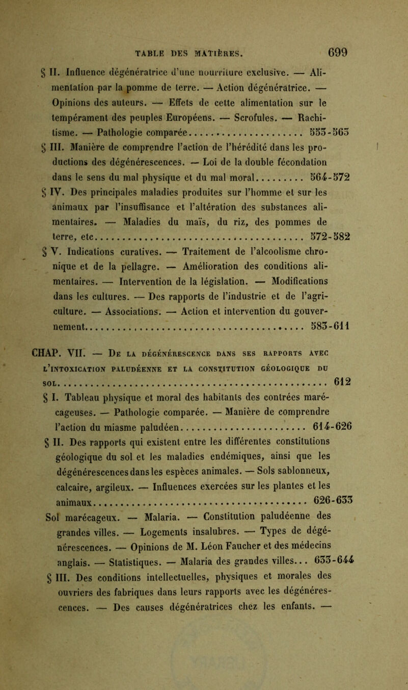 § II. Influence dégénératrice d’une nourriture exclusive. — Ali- mentation par la pomme de terre. — Action dégénératrice. — Opinions des auteurs. — Effets de cette alimentation sur le tempérament des peuples Européens. — Scrofules. — Rachi- tisme. — Pathologie comparée 553-565 § III. Manière de comprendre l’action de l’hérédité dans les pro- ductions des dégénérescences. — Loi de la double fécondation dans le sens du mal physique et du mal moral 564-572 § IV. Des principales maladies produites sur l’homme et sur les animaux par l’insuffisance et l’altération des substances ali- mentaires. — Maladies du maïs, du riz, des pommes de terre, etc 572-582 § V. Indications curatives. — Traitement de l’alcoolisme chro- nique et de la pellagre. — Amélioration des conditions ali- mentaires. — Intervention de la législation. — Modifications dans les cultures. — Des rapports de l’industrie et de l’agri- culture. — Associations. — Action et intervention du gouver- nement 583-611 CHAP. VII. — De LA DÉGÉNÉRESCENCE DANS SES RAPPORTS AVEC L’iNTOXICATION PALUDÉENNE ET LA CONSTITUTION GÉOLOGIQUE DU sol 612 § I. Tableau physique et moral des habitants des contrées maré- cageuses. — Pathologie comparée. — Manière de comprendre l’action du miasme paludéen 614-626 S II. Des rapports qui existent entre les différentes constitutions géologique du sol et les maladies endémiques, ainsi que les dégénérescences dans les espèces animales. — Sols sablonneux, calcaire, argileux. — Influences exercées sur les plantes et les animaux 626-633 Sol marécageux. — Malaria. — Constitution paludéenne des grandes villes. — Logements insalubres. — Types de dégé- nérescences. — Opinions de M. Léon Faucher et des médecins anglais. — Statistiques. — Malaria des grandes villes... 633-644 § III. Des conditions intellectuelles, physiques et morales des ouvriers des fabriques dans leurs rapports avec les dégénéres- cences. — Des causes dégénératrices chez les enfants. —