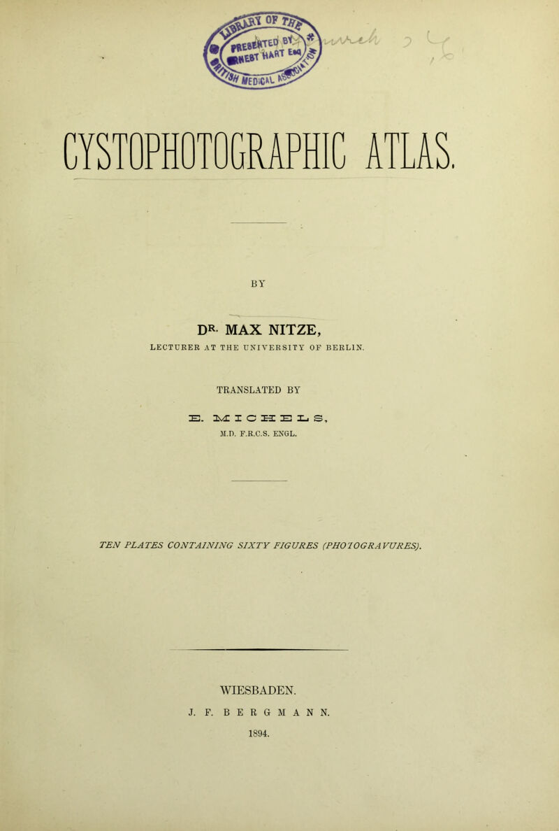 CYSTOPHOTOGRAPHIC ATLAS. BY DR MAX NITZE, LECTURER AT THE UNIVERSITY OF BERLIN. TRANSLATED BY B. MICHELS, M.D. F.R.C.S. ENGL. TEN PLATES CONTAINING SIXTY FIGURES (PHOIOGRAVURES). WIESBADEN. J. F. BERGMANN. 1894.