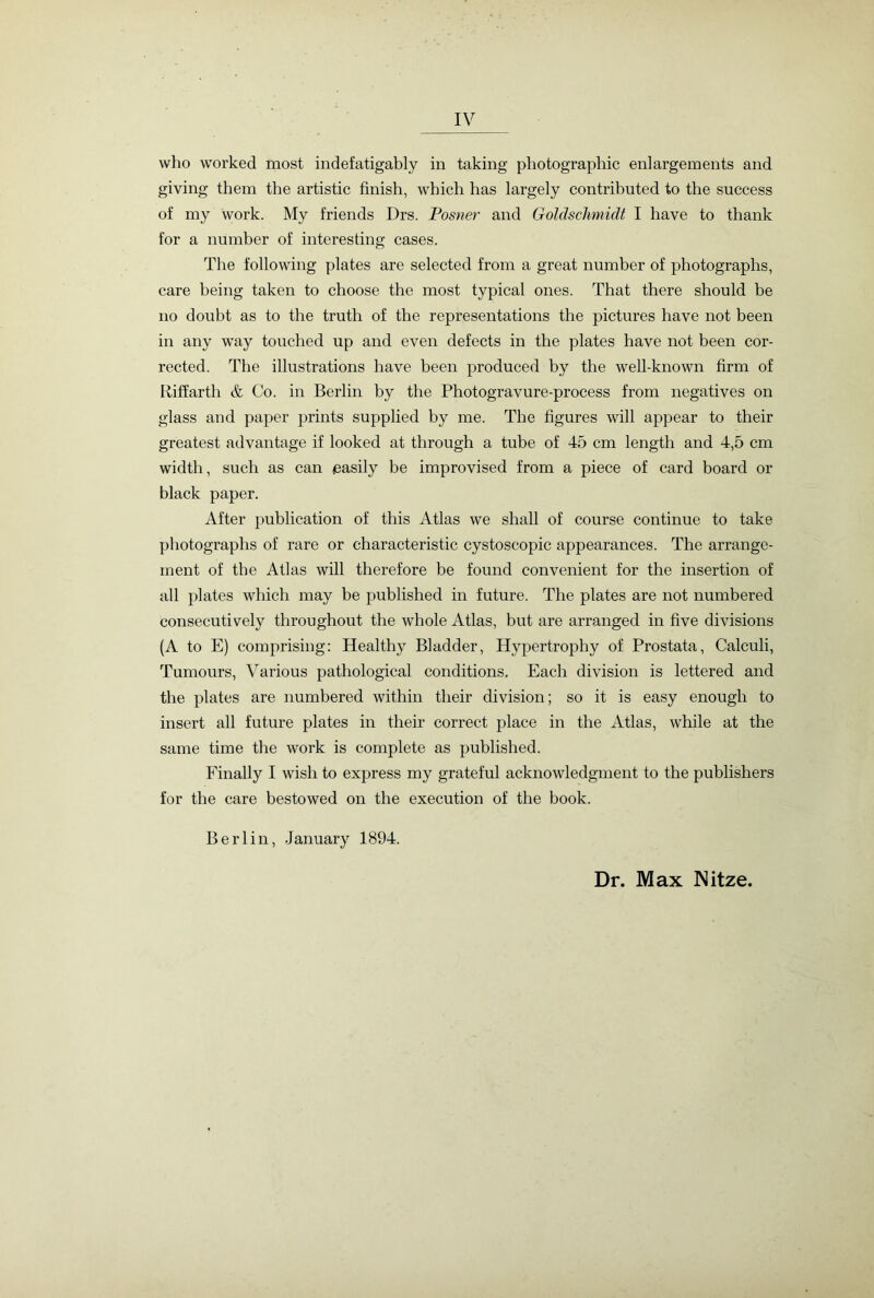 who worked most indefatigably in taking photographic enlargements and giving them the artistic finish, which has largely contributed to the success of my work. My friends Drs. Posner and Goldschmidt I have to thank for a number of interesting cases. The following plates are selected from a great number of photographs, care being taken to choose the most typical ones. That there should be no doubt as to the truth of the representations the pictures have not been in any way touched up and even defects in the plates have not been cor- rected. The illustrations have been produced by the well-known firm of Riffarth & Co. in Berlin by the Photogravure-process from negatives on glass and paper prints supplied by me. The figures will appear to their greatest advantage if looked at through a tube of 45 cm length and 4,5 cm width, such as can easily be improvised from a piece of card board or black paper. After publication of this Atlas we shall of course continue to take photographs of rare or characteristic cystoscopic appearances. The arrange- ment of the Atlas will therefore be found convenient for the insertion of all plates which may be published in future. The plates are not numbered consecutively throughout the whole Atlas, but are arranged in five divisions (A to E) comprising: Healthy Bladder, Hypertrophy of Prostata, Calculi, Tumours, Various pathological conditions. Each division is lettered and the plates are numbered within their division; so it is easy enough to insert all future plates in their correct place in the Atlas, while at the same time the work is complete as published. Finally I wish to express my grateful acknowledgment to the publishers for the care bestowed on the execution of the book. Berlin, January 1894. Dr. Max Nitze.