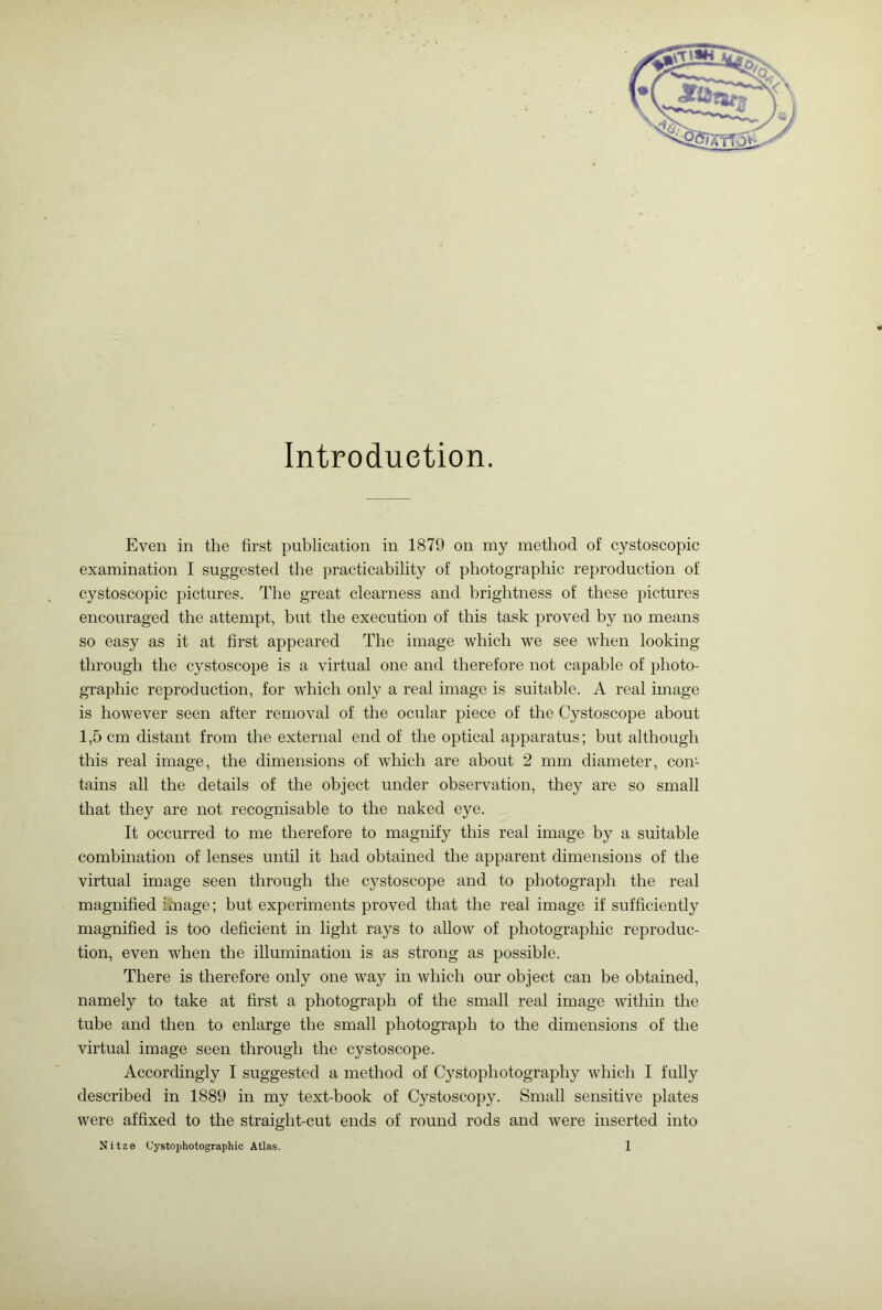Introduction. Even in the first publication in 1879 on my method of cystoscopic examination I suggested the practicability of photographic reproduction of cystoscopic pictures. The great clearness and brightness of these pictures encouraged the attempt, but the execution of this task proved by no means so easy as it at first appeared The image which we see when looking through the cystoscope is a virtual one and therefoi’e not capable of photo- graphic reproduction, for which only a real image is suitable. A real image is however seen after removal of the ocular piece of the Cystoscope about 1,5 cm distant from the external end of the optical apparatus; hut although this real image, the dimensions of which are about 2 mm diameter, con- tains all the details of the object under observation, they are so small that they are not recognisable to the naked eye. It occurred to me therefore to magnify this real image by a suitable combination of lenses until it had obtained the apparent dimensions of the virtual image seen through the cystoscope and to photograph the real magnified image; but experiments proved that the real image if sufficiently magnified is too deficient in light rays to allow of photographic reproduc- tion, even when the illumination is as strong as possible. There is therefore only one way in which our object can be obtained, namely to take at first a photograph of the small real image within the tube and then to enlarge the small photograph to the dimensions of the virtual image seen through the cystoscope. Accordingly I suggested a method of Cystophotography which I fully described in 1889 in my text-book of Cystoscopy. Small sensitive plates were affixed to the straight-cut ends of round rods and were inserted into