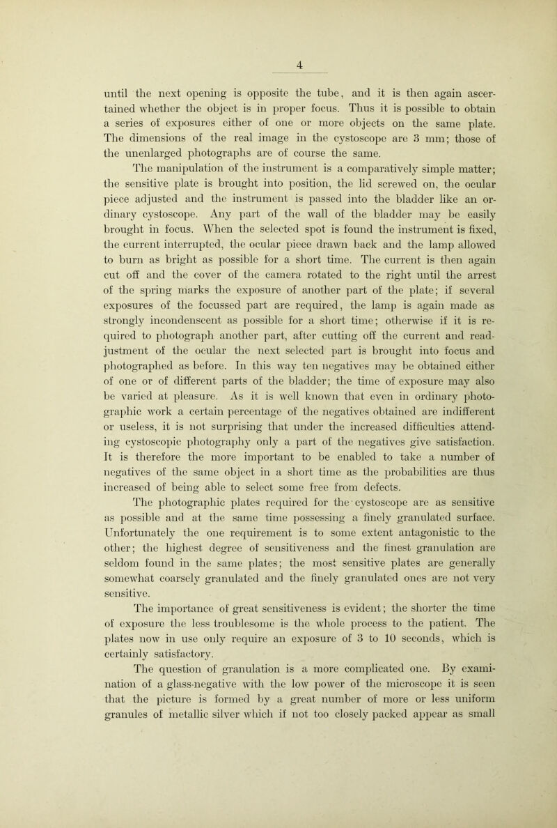 until the next opening is opposite the tube, and it is then again ascer- tained whether the object is in proper focus. Thus it is possible to obtain a series of exposures either of one or more objects on the same plate. The dimensions of the real image in the cystoscope are 3 mm; those of the unenlarged photographs are of course the same. The manipulation of the instrument is a comparatively simple matter; the sensitive plate is brought into position, the lid screwed on, the ocular piece adjusted and the instrument is passed into the bladder like an or- dinary cystoscope. Any part of the wall of the bladder may be easily brought in focus. When the selected spot is found the instrument is fixed, the current interrupted, the ocular piece drawn back and the lamp allowed to burn as bright as possible for a short time. The current is then again cut off and the cover of the camera rotated to the right until the arrest of the spring marks the exposure of another part of the plate; if several exposures of the focussed part are required, the lamp is again made as strongly incondenscent as possible for a short time; otherwise if it is re- quired to photograph another part, after cutting off the current and read- justment of the ocular the next selected part is brought into focus and photographed as before. In this way ten negatives may be obtained either of one or of different parts of the bladder; the time of exposure may also be varied at pleasure. As it is well known that even in ordinary photo- graphic work a certain percentage of the negatives obtained are indifferent or useless, it is not surprising that under the increased difficulties attend- ing cystoscopic photography only a part of the negatives give satisfaction. It is therefore the more important to be enabled to take a number of negatives of the same object in a short time as the probabilities are thus increased of being able to select some free from defects. The photographic plates required for the cystoscope are as sensitive as possible and at the same time possessing a finely granulated surface. Unfortunately the one requirement is to some extent antagonistic to the other; the highest degree of sensitiveness and the finest granulation are seldom found in the same plates; the most sensitive plates are generally somewhat coarsely granulated and the finely granulated ones are not very sensitive. The importance of great sensitiveness is evident; the shorter the time of exposure the less troublesome is the whole process to the patient. The plates now in use only require an exposure of 3 to 10 seconds, which is certainly satisfactory. The question of granulation is a more complicated one. By exami- nation of a glass-negative with the low power of the microscope it is seen that the picture is formed by a great number of more or less uniform granules of metallic silver which if not too closely packed appear as small