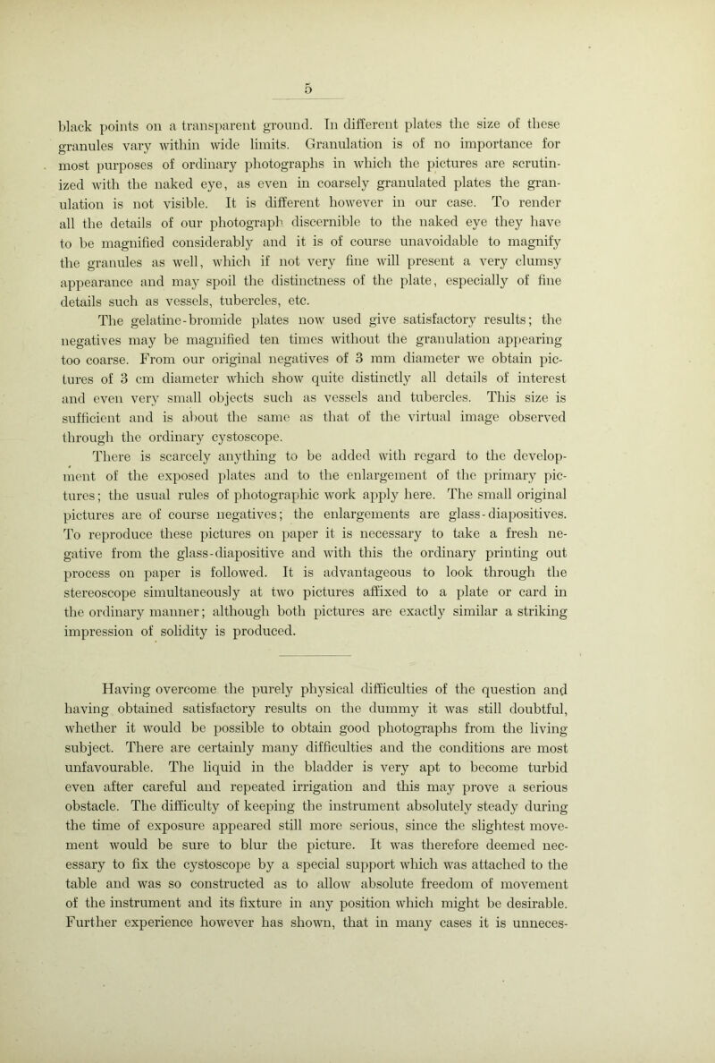 black points on a transparent ground. In different plates the size of these granules vary within wide limits. Granulation is of no importance for most purposes of ordinary photographs in which the pictures are scrutin- ized with the naked eye, as even in coarsely granulated plates the gran- ulation is not visible. It is different however in our case. To render all the details of our photograph discernible to the naked eye they have to be magnified considerably and it is of course unavoidable to magnify the granules as well, which if not very fine will present a very clumsy appearance and may spoil the distinctness of the plate, especially of fine details such as vessels, tubercles, etc. The gelatine-bromide plates now used give satisfactory results; the negatives may be magnified ten times without the granulation appearing too coarse. From our original negatives of 3 mm diameter we obtain pic- tures of 3 cm diameter which show quite distinctly all details of interest and even very small objects such as vessels and tubercles. This size is sufficient and is about the same as that of the virtual image observed through the ordinary cystoscope. There is scarcely anything to be added with regard to the develop- ment of the exposed plates and to the enlargement of the primary pic- tures ; the usual rules of photographic work apply here. The small original pictures are of course negatives; the enlargements are glass-diapositives. To reproduce these pictures on paper it is necessary to take a fresh ne- gative from the glass-diapositive and with this the ordinary printing out process on paper is followed. It is advantageous to look through the stereoscope simultaneously at two pictures affixed to a plate or card in the ordinary manner; although both pictures are exactly similar a striking impression of solidity is produced. Having overcome the purely physical difficulties of the question and having obtained satisfactory results on the dummy it was still doubtful, whether it would be possible to obtain good photographs from the living- subject. There are certainly many difficulties and the conditions are most unfavourable. The liquid in the bladder is very apt to become turbid even after careful and repeated irrigation and this may prove a serious obstacle. The difficulty of keeping the instrument absolutely steady during the time of exposure appeared still more serious, since the slightest move- ment would be sure to blur the picture. It was therefore deemed nec- essary to fix the cystoscope by a special support which was attached to the table and was so constructed as to allow absolute freedom of movement of the instrument and its fixture in any position which might be desirable. Further experience however has shown, that in many cases it is unneces-