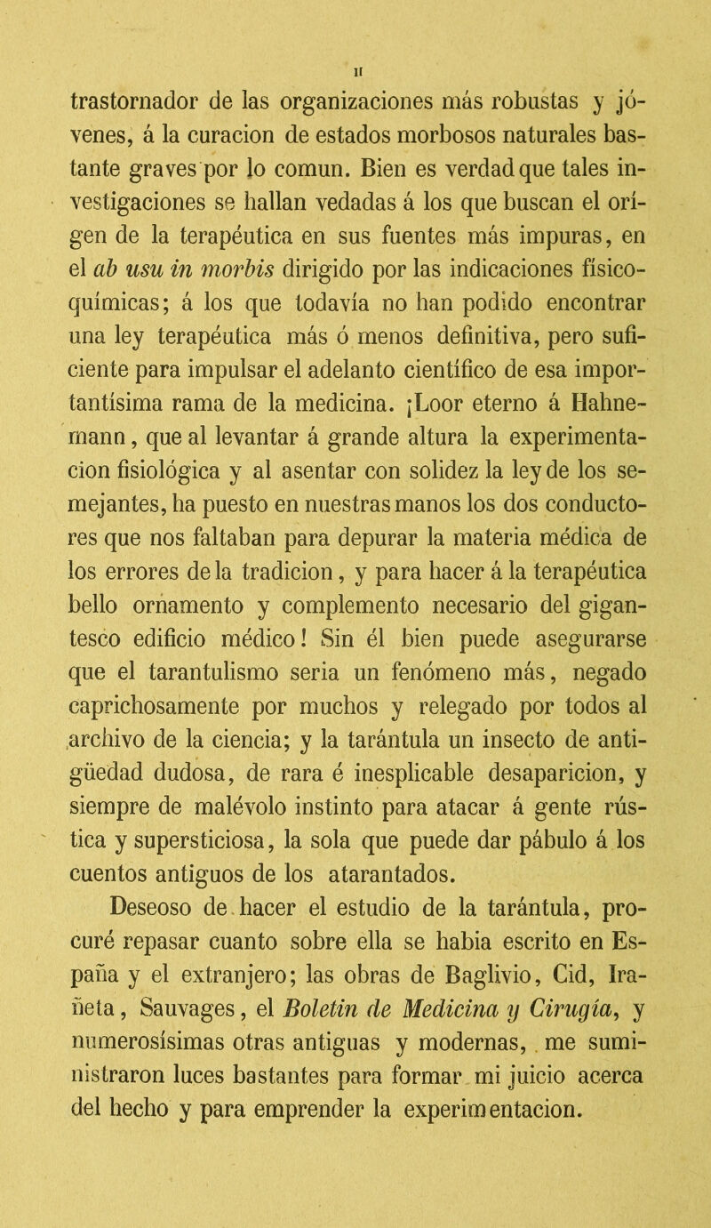 trastornador de las organizaciones más robustas y jó- venes, á la curación de estados morbosos naturales bas- tante graves por lo común. Bien es verdad que tales in- vestigaciones se hallan vedadas á los que buscan el ori- gen de la terapéutica en sus fuentes más impuras, en el ab usu in morbis dirigido por las indicaciones fisico- químicas ; á los que todavía no han podido encontrar una ley terapéutica más ó menos definitiva, pero sufi- ciente para impulsar el adelanto científico de esa impor- tantísima rama de la medicina. ¡Loor eterno á Hahne- rnann, que al levantar á grande altura la experimenta- ción fisiológica y al asentar con solidez la ley de los se- mejantes, ha puesto en nuestras manos los dos conducto- res que nos faltaban para depurar la materia médica de los errores de la tradición, y para hacer á la terapéutica bello ornamento y complemento necesario del gigan- tesco edificio médico! Sin él bien puede asegurarse que el tarantulismo seria un fenómeno más, negado caprichosamente por muchos y relegado por todos al archivo de la ciencia; y la tarántula un insecto de anti- güedad dudosa, de rara é inesplicable desaparición, y siempre de malévolo instinto para atacar á gente rús- tica y supersticiosa, la sola que puede dar pábulo á los cuentos antiguos de los atarantados. Deseoso de hacer el estudio de la tarántula, pro- curé repasar cuanto sobre ella se había escrito en Es- paña y el extranjero; las obras de Baglivio, Cid, íra- ñeía, Sauvages, el Boletín de Medicina y Cirugía, y numerosísimas otras antiguas y modernas, me sumi- nistraron luces bastantes para formar mi juicio acerca del hecho y para emprender la experimentación.