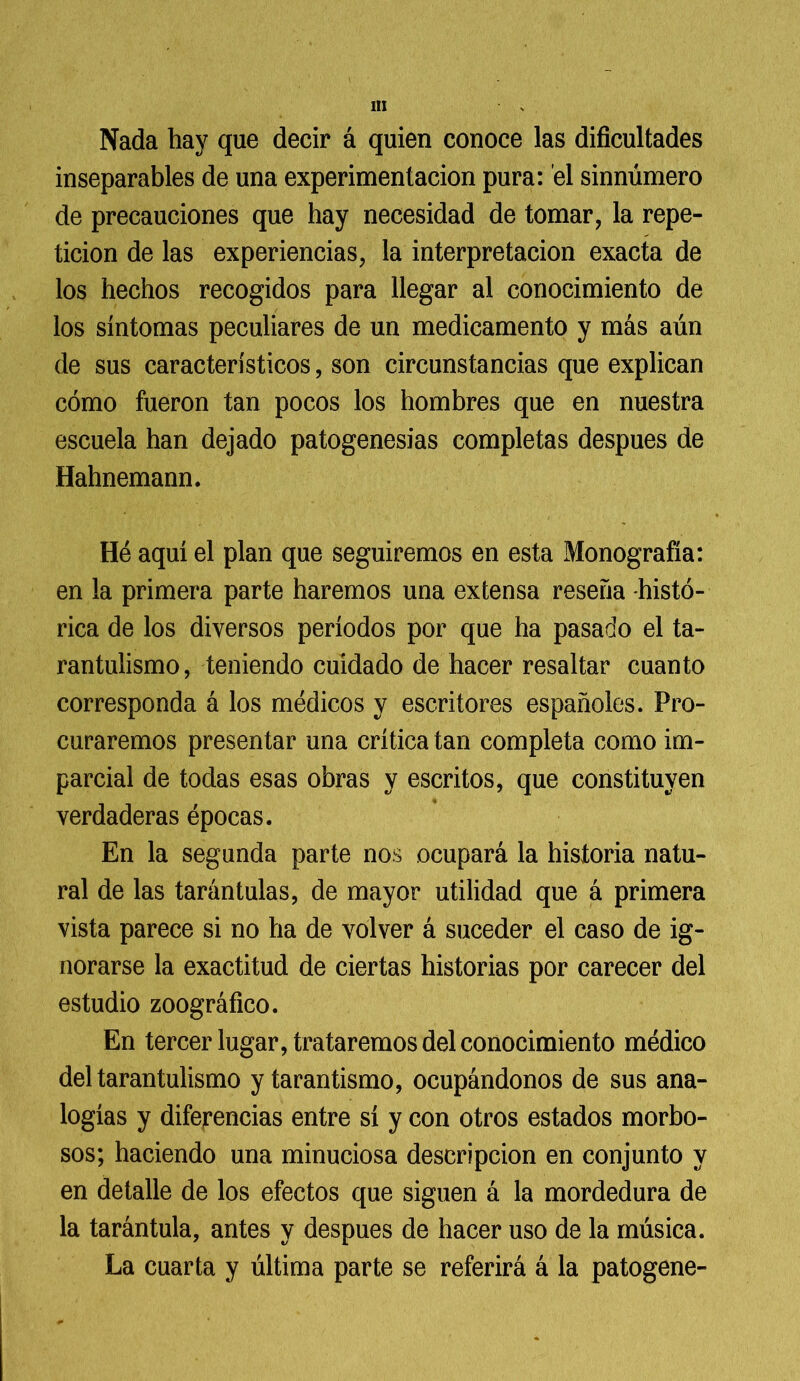 Nada hay que decir á quien conoce las dificultades inseparables de una experimentación pura: el sinnúmero de precauciones que hay necesidad de tomar, la repe- tición de las experiencias, la interpretación exacta de los hechos recogidos para llegar al conocimiento de los síntomas peculiares de un medicamento y más aún de sus característicos, son circunstancias que explican cómo fueron tan pocos los hombres que en nuestra escuela han dejado patogenesias completas después de Hahnemann. Hé aquí el plan que seguiremos en esta Monografía: en la primera parte haremos una extensa reseña histó- rica de los diversos períodos por que ha pasado el ta- rantulismo, teniendo cuidado de hacer resaltar cuanto corresponda á los médicos y escritores españoles. Pro- curaremos presentar una crítica tan completa como im- parcial de todas esas obras y escritos, que constituyen verdaderas épocas. En la segunda parte nos ocupará la historia natu- ral de las tarántulas, de mayor utilidad que á primera vista parece si no ha de volver á suceder el caso de ig- norarse la exactitud de ciertas historias por carecer del estudio zoográfico. En tercer lugar, trataremos del conocimiento médico del tarantulismo y tarantismo, ocupándonos de sus ana- logías y diferencias entre sí y con otros estados morbo- sos; haciendo una minuciosa descripción en conjunto y en detalle de los efectos que siguen á la mordedura de la tarántula, antes y después de hacer uso de la música. La cuarta y última parte se referirá á la patogene-