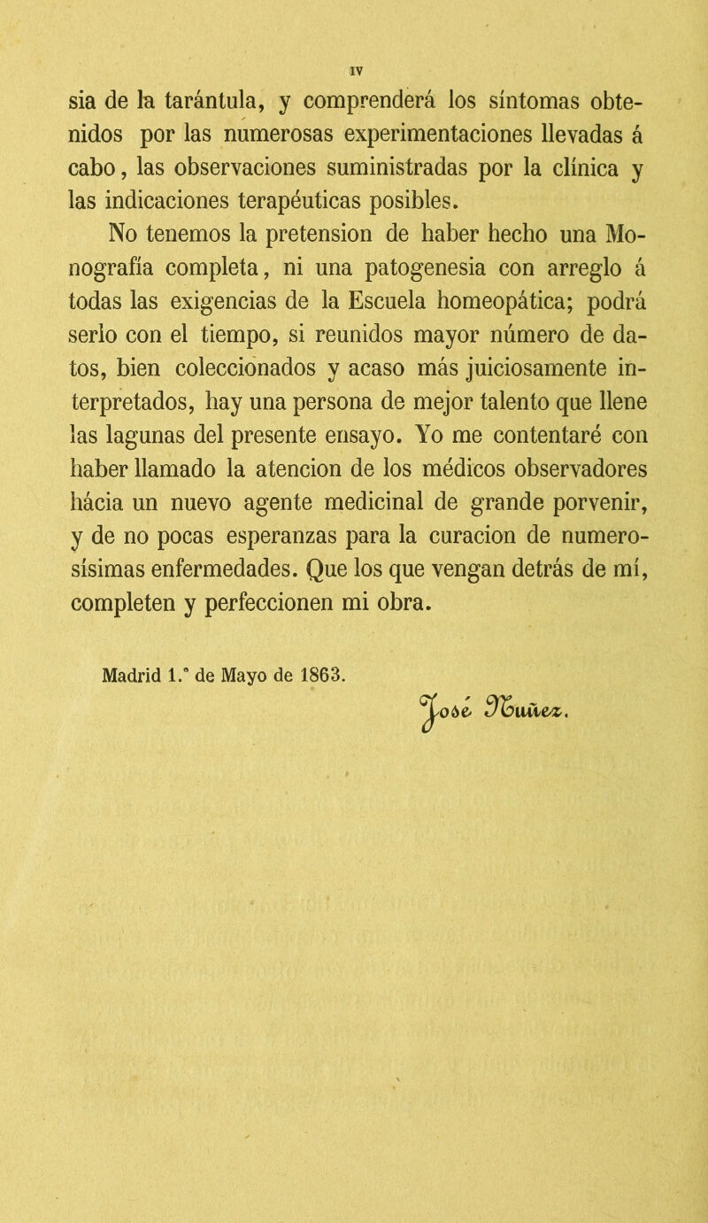 sia de la tarántula, y comprenderá los síntomas obte- ✓ nidos por las numerosas experimentaciones llevadas á cabo, las observaciones suministradas por la clínica y las indicaciones terapéuticas posibles. No tenemos la pretensión de haber hecho una Mo- nografía completa, ni una patogenesia con arreglo á todas las exigencias de la Escuela homeopática; podrá serlo con el tiempo, si reunidos mayor número de da- tos, bien coleccionados y acaso más juiciosamente in- terpretados, hay una persona de mejor talento que llene las lagunas del presente ensayo. Yo me contentaré con haber llamado la atención de los médicos observadores hácia un nuevo agente medicinal de grande porvenir, y de no pocas esperanzas para la curación de numero- sísimas enfermedades. Que los que vengan detrás de mí, completen y perfeccionen mi obra. Madrid 1.” de Mayo de 1863. ílli&Z,