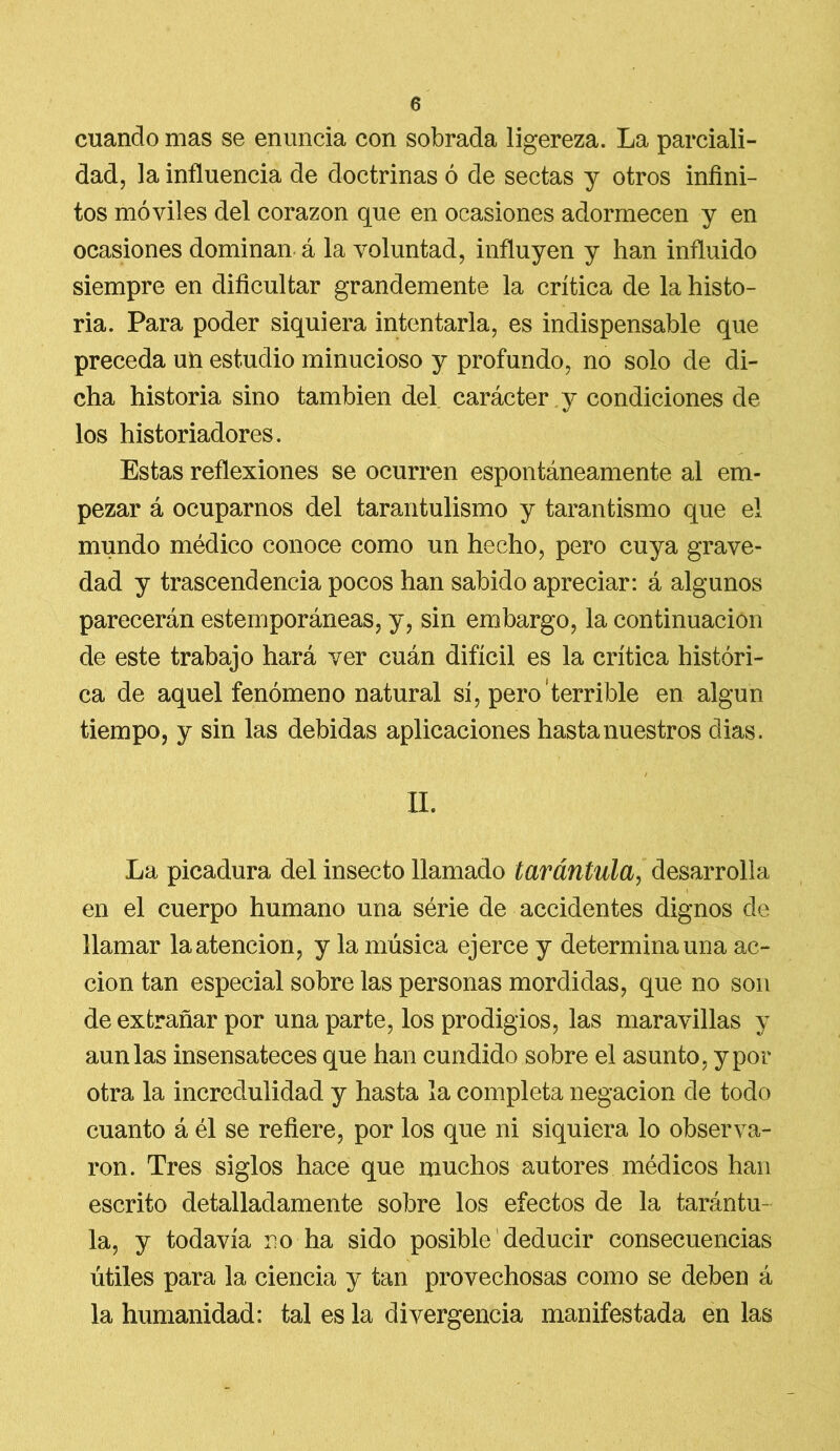 cuando mas se enuncia con sobrada ligereza. La parciali- dad, la influencia de doctrinas ó de sectas y otros infini- tos móviles del corazón que en ocasiones adormecen y en ocasiones dominan á la voluntad, influyen y han influido siempre en dificultar grandemente la crítica de la histo- ria. Para poder siquiera intentarla, es indispensable que preceda un estudio minucioso y profundo, no solo de di- cha historia sino también del carácter y condiciones de los historiadores. Estas reflexiones se ocurren espontáneamente al em- pezar á ocuparnos del tarantulismo y tarantismo que el mundo médico conoce como un hecho, pero cuya grave- dad y trascendencia pocos han sabido apreciar: á algunos parecerán estemporáneas, y, sin embargo, la continuación de este trabajo hará ver cuán difícil es la crítica históri- ca de aquel fenómeno natural sí, pero terrible en algún tiempo, y sin las debidas aplicaciones hasta nuestros dias. / II. La picadura del insecto llamado tarántula, desarrolla en el cuerpo humano una série de accidentes dignos de llamar la atención, y la música ejerce y determina una ac- ción tan especial sobre las personas mordidas, que no son de extrañar por una parte, los prodigios, las maravillas y aun las insensateces que han cundido sobre el asunto, y por otra la incredulidad y hasta la completa negación de todo cuanto á él se refiere, por los que ni siquiera lo observa- ron. Tres siglos hace que muchos autores médicos han escrito detalladamente sobre los efectos de la tarántu- la, y todavía no ha sido posible deducir consecuencias útiles para la ciencia y tan provechosas como se deben á la humanidad: tal es la divergencia manifestada en las