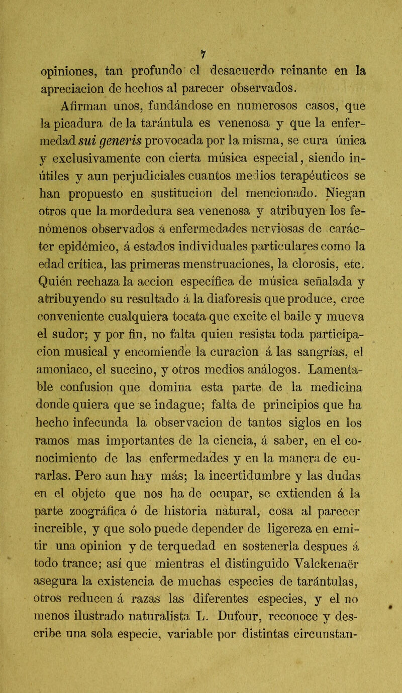 *í opiniones, tan profundo el desacuerdo reinante en la apreciación de hechos al parecer observados. Afirman unos, fundándose en numerosos casos, que la picadura de la tarántula es venenosa y que la enfer- medad sui generis provocada por la misma, se cura única y exclusivamente con cierta música especial, siendo in- útiles y aun perjudiciales cuantos medios terapéuticos se han propuesto en sustitución del mencionado. Niegan otros que la mordedura sea venenosa y atribuyen los fe- nómenos observados á enfermedades nerviosas de carác- ter epidémico, á estados individuales particulares como la edad crítica, las primeras menstruaciones, la clorosis, etc. Quién rechaza la acción específica de música señalada y atribuyendo su resultado á la diaforesis que produce, cree conveniente cualquiera tocata que excite el baile y mueva el sudor; y por fin, no falta quien resista toda participa- ción musical y encomiende la curación á las sangrías, el amoniaco, el succino, y otros medios análogos. Lamenta- ble confusión que domina esta parte de la medicina donde quiera que se indague; falta de principios que ha hecho infecunda la observación de tantos siglos en ios ramos mas imnortantes de la ciencia, á saber, en el co- nocimiento de las enfermedades y en la manera de cu- rarlas. Pero aun hay más; la incertidumbre y las dudas en el objeto que nos ha de ocupar, se extienden á la parte zoográfica ó de historia natural, cosa al parecer increíble, y que solo puede depender de ligereza en emi- tir una opinión y de terquedad en sostenerla después á todo trance; así que mientras el distinguido Valckenaér asegura la existencia de muchas especies de tarántulas, otros reducen á razas las diferentes especies, y el no menos ilustrado naturalista L. Dufour, reconoce y des- cribe una sola especie, variable por distintas circunstan-