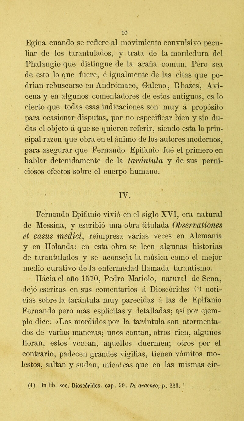 Egina cuando se refiere al movimiento convulsivo pecu- liar de los tarantulados, y trata de la mordedura del Phalangio que distingue de la araña común. Pero sea de esto lo que fuere, é igualmente de las citas que po- drían rebuscarse en Andrómaco, Galeno, Rhazes, Avi- cena y en algunos comentadores de estos antiguos, es lo cierto que todas esas indicaciones son muy á propósito para ocasionar disputas, por no especificar bien y sin du- das el objeto á que se quieren referir, siendo esta la prin- cipal razón que obra en el ánimo de los autores modernos, para asegurar que Fernando Epifanio fuá el primero en hablar detenidamente de la tarántula y de sus perni- ciosos efectos sobre el cuerpo humano. IV. Fernando Epifanio vivió en el siglo XVI, era natural de Messina, y escribió una obra titulada Observationes et casus medid, reimpresa varias veces en Alemania y en Holanda: en esta obra se leen algunas historias de tarantulados y se aconseja la música como el mejor medio curativo de la enfermedad llamada tarantismo. Háciael año 1570, Pedro Matiolo, natural de Sena, dejó escritas en sus comentarios á Dioscórides 0) noti- cias sobre la tarántula muy parecidas á las de Epifanio Fernando pero más esplícitas y detalladas; así por ejem- plo dice: «Los mordidos por la tarántula son atormenta- dos de varias maneras; unos cantan, otros rien, algunos lloran, estos vocean, aquellos duermen; otros por el contrario, padecen grandes vigilias, tienen vómitos mo- lestos, saltan y sudan, mientras que en las mismas cir- 0) ín lib. sec. Dioscórides. cap. 59. De arácneo, p. 223. ’