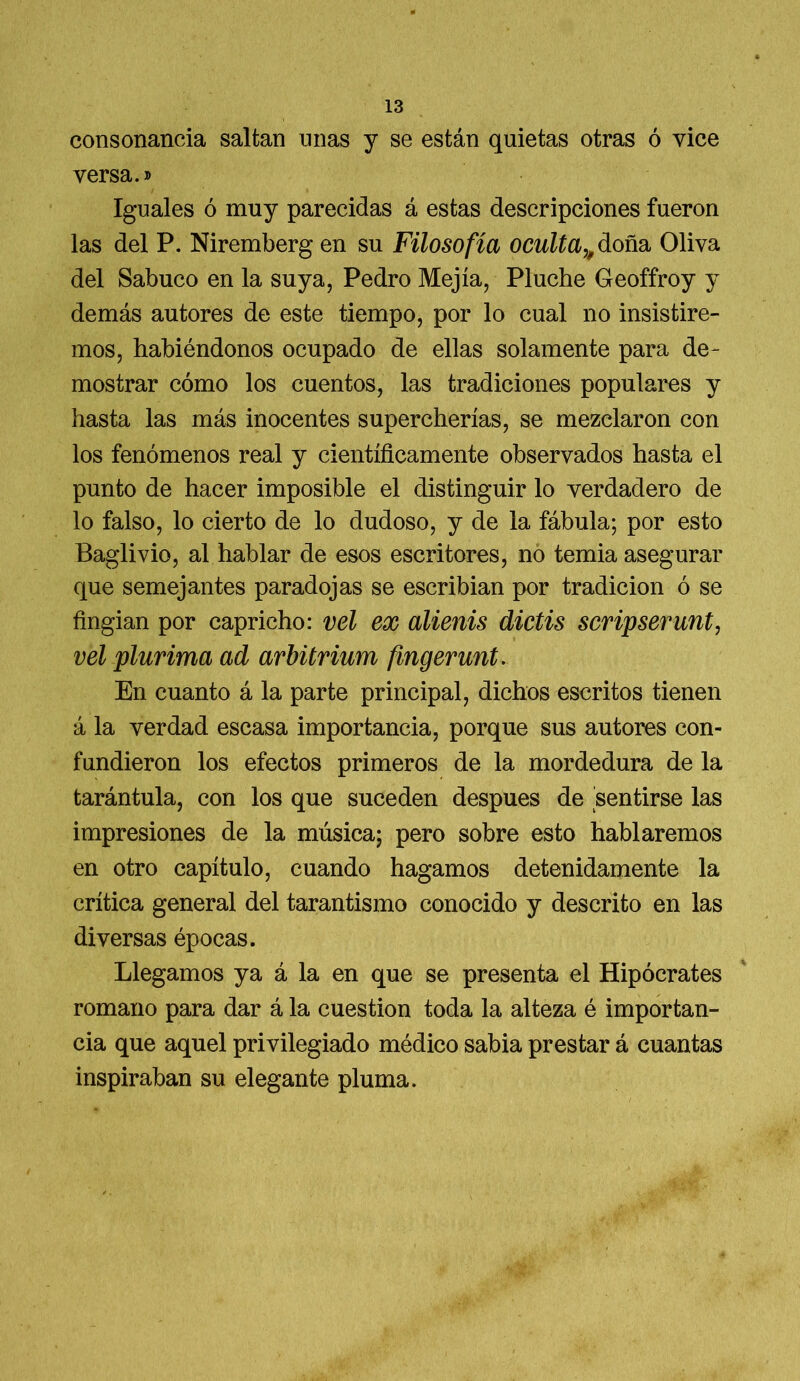 consonancia saltan unas y se están quietas otras ó vice versa.» Iguales ó muy parecidas á estas descripciones fueron las del P. Niremberg en su Filosofía oculta,, doña Oliva del Sabuco en la suya, Pedro Mejía, Pluche Geoffroy y demás autores de este tiempo, por lo cual no insistire- mos, habiéndonos ocupado de ellas solamente para de- mostrar cómo los cuentos, las tradiciones populares y hasta las más inocentes supercherías, se mezclaron con los fenómenos real y científicamente observados hasta el punto de hacer imposible el distinguir lo verdadero de lo falso, lo cierto de lo dudoso, y de la fábula; por esto Baglivio, al hablar de esos escritores, no temia asegurar que semejantes paradojas se escribian por tradición ó se fingian por capricho: vel ex alienis dictis scripserunt, vel plurima ad arbürium fmgerunt. En cuanto á la parte principal, dichos escritos tienen á la verdad escasa importancia, porque sus autores con- fundieron los efectos primeros de la mordedura de la tarántula, con los que suceden después de sentirse las impresiones de la música; pero sobre esto hablaremos en otro capítulo, cuando hagamos detenidamente la crítica general del tarantismo conocido y descrito en las diversas épocas. Llegamos ya á la en que se presenta el Hipócrates romano para dar á la cuestión toda la alteza é importan- cia que aquel privilegiado médico sabia prestar á cuantas inspiraban su elegante pluma.